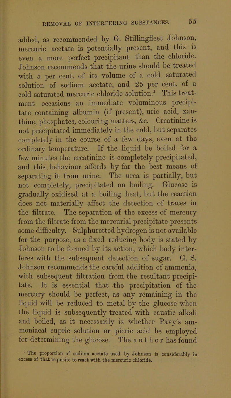 added, as recommerided by G. Stillingfleet Johnson, mercuric acetate is potentially present, and this is even a more perfect precipitant than the chloride. Johnson recommends that the urine should be treated with 5 per cent, of its volume of a cold saturated solution of sodium acetate, and 25 per cent, of a cold saturated mercuric chloride solution.^ This treat- ment occasions an immediate voluminous precipi- tate containing albumin (if present), uric acid, xan- thine, phosphates, colouring matters, &c. Creatinine is not precipitated immediately in the cold, but separates completely in the course of a few days, even at the ordinary temperature. If the liquid be boiled for a few minutes the creatinine is completely precipitated, and this, behaviour affords by far the best means of separating it from urine. The urea is partially, but not completely, precipitated on boiling. Glucose is gradually oxidised at a boiling heat, but the reaction does not materially affect the detection of traces in the filtrate. The separation of the excess of mercury from the filtrate from the mercurial precipitate presents some difficulty. Sulphuretted hydrogen is not available for the purpose, as a fixed reducing body is stated by Johnson to be formed by its action, which body inter- feres with the subsequent detection of sugar. G. S. Johnson recommends the careful addition of ammonia, with subsequent filtration from the resultant precipi- tate. It is essential that the precipitation of the mercury should be perfect, as any remaining in the liquid will be reduced to metal by the glucose when the liquid is subsequently treated with caustic alkali and boiled, as it necessarily is whether Pavy’s am- moniacal cupric solution or picric acid be employed for determining the glucose. The author has found ^ The proportion of sodium acetate used by Johnson is considerably in excess of that requisite to react with the mercuric chloride.