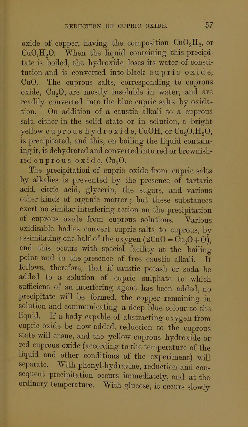 oxide of copper, having the composition CUO2H2, or Cu0,H20. When the liquid containing this precipi- tate is boiled, the hydroxide loses its water of consti- tution and is converted into black cupric oxide, CuO. The cuprous salts, corresponding to cuprous oxide, CU2O, are mostly insoluble in water, and are readily converted into the blue cupric salts by oxida- tion. On addition of a caustic alkali to a cuprous salt, either in the solid state or in solution, a bright yellow cuprous hydroxide, CuOH, or Cu20,H20, is precipitated, and this, on boiling the liquid contain- ing it, is dehydrated and converted into red or brownish- red cuprous oxide, CU2O. The precipitation of cupric oxide from cupric salts by alkalies is prevented by the presence of tartaric acid, citric acid, glycerin, the sugars, and various other kinds of organic matter ; but these substances exert no similar interfering action on the precipitation of cuprous oxide from cuprous solutions. Various oxidisable bodies convert cupric salts to cuprous, by assimilating one-half of the oxygen (2CuO = CU2O-I-O), and this occurs with special facility at the boiling point and in the presence of free caustic alkali. It follows, therefore, that if caustic potash or soda be added to a solution of cupric sulphate to which sufficient of an interfering agent has been added, no precipitate will be formed, the copper remaining in solution and communicating a deep blue colour to the liquid. If a body capable of abstracting oxygen from cupric oxide be now added, reduction to the cuprous state will ensue, and the yellow cuprous hydroxide or red cuprous oxide (according to the temperature of the liquid and other conditions of the experiment) will separate. With phenyl-hydrazine, reduction and con- sequent precipitation occurs immediately, and at the ordinary temperature. With glucose, it occurs slowly