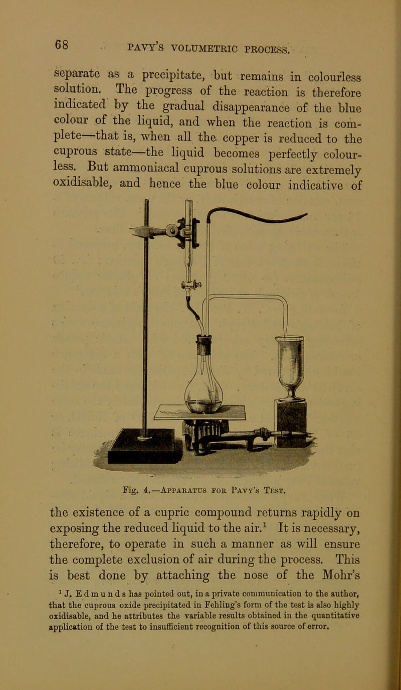 pavy’s volumetric process. separate as a precipitate, but remains in colourless solution. The progress of the reaction is therefore indicated by the gradual disappearance of the blue colour of the liquid, and when the reaction is com- plete that is, when all the copper is reduced to the cuprous state—the liquid becomes perfectly colour- less. But ammoniacal cuprous solutions are extremely oxidisable, and hence the blue colour indicative of Fig. 4.—Apparatus for Pavy’s Test. the existence of a cupric compound returns rapidly on exposing the reduced liquid to the air.^ It is necessary, therefore, to operate in such a manner as will ensure the complete exclusion of air during the process. This is best done by attaching the nose of the Mohr’s ^J. Edmunds has pointed out, in a private communication to the author, that the cuprous oxide precipitated in Fehling’s form of the test is also highly oxidisable, and he attributes the variable results obtained in the quantitative application of the test to insufficient recognition of this source of error.