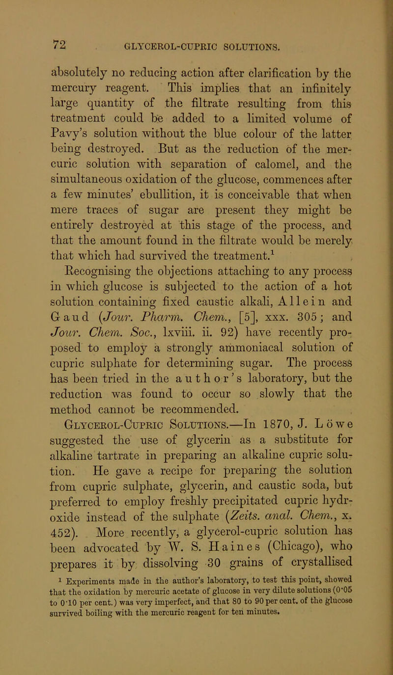 absolutely no reducing action after clarification by the mercury reagent. This implies that an infinitely large quantity of the filtrate resulting from this treatment could be added to a limited volume of Pavy’s solution without the blue colour of the latter being destroyed. But as the reduction of the mer- curic solution with separation of calomel, and the simultaneous oxidation of the glucose, commences after a few minutes’ ebullition, it is conceivable that when mere traces of sugar are present they might be entirely destroyed at this stage of the process, and that the amount found in the filtrate would be merely that which had survived the treatment.^ Eecognising the objections attaching to any process in which glucose is subjected to the action of a hot solution containing fixed caustic alkali, A11 e i n and Gaud {Jour. Pharm. Chem., [5], xxx. 305 ; and Jour. Chem. Soc., Ixviii. ii. 92) have recently pro- posed to employ a strongly aihmoniacal solution of cupric sulphate for determining sugar. The process has been tried in the author’s laboratory, but the reduction was found to occur so slowly that the method cannot be recommended. Glycerol-Cupric Solutions.—In 1870, J. Lowe suggested the use of glycerin as a substitute for alkaline tartrate in preparing an alkaline cupric solu- tion. He gave a recipe for preparing the solution from cupric sulphate, glycerin, and caustic soda, but j)referred to employ freshly precipitated cupric hydr- oxide instead of the sulphate {Zeits. anal. Chem., x. 452). More recently, a glycerol-cupric solution has been advocated by W. S. Haines (Chicago), who prepares it by dissolving 30 grains of crystallised ^ Experiments made in tlie author’s laboratory, to test this point, showed that the oxidation by mercuric acetate of glucose in very dilute solutions (0’06 to O’lO per cent.) was very imperfect, and that 80 to 90 per cent, of the glucose survived boiling with the mercuric reagent for ten minutes.