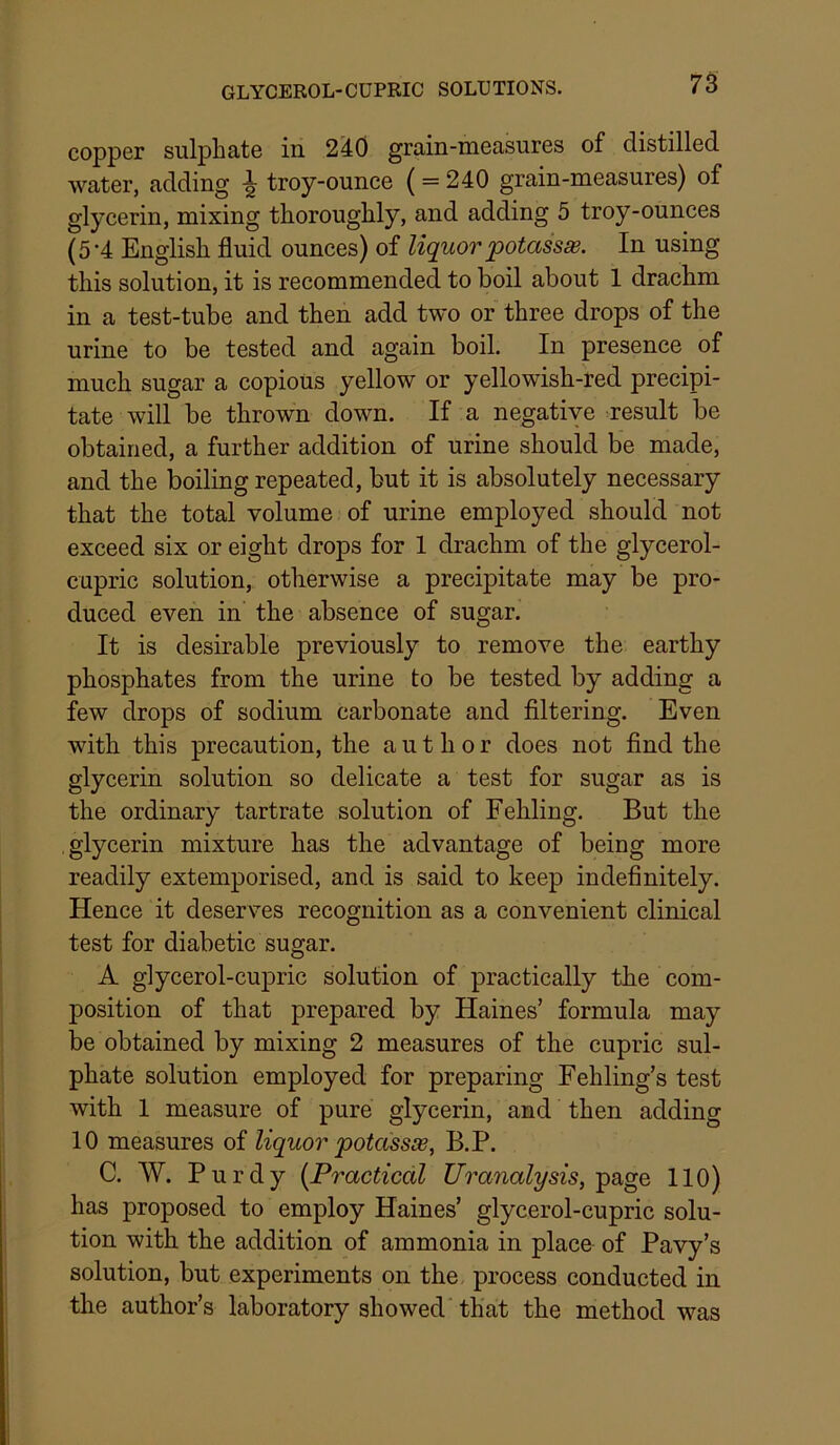 copper sulphate in 2^0 grain-measures of distilled water, adding ^ troy-ounce ( = 240 grain-measures) of glycerin, mixing thoroughly, and adding 5 troy-ounces (5-4 English fluid ounces) of liquor potassse. In using this solution, it is recommended to boil about 1 drachm in a test-tube and then add two or three drops of the urine to be tested and again boil. In presence of much sugar a copious yellow or yellowish-red precipi- tate will be thrown down. If a negative result be obtained, a further addition of urine should be made, and the boiling repeated, but it is absolutely necessary that the total volume of urine employed should not exceed six or eight drops for 1 drachm of the glycerol- cupric solution, otherwise a precipitate may be pro- duced even in the absence of sugar. It is desirable previously to remove the earthy phosphates from the urine to be tested by adding a few drops of sodium carbonate and filtering. Even with this precaution, the author does not find the glyeerin solution so delicate a test for sugar as is the ordinary tartrate solution of Fehling. But the glycerin mixture has the advantage of being more readily extemporised, and is said to keep indefinitely. Hence it deserves recognition as a convenient clinical test for diabetic sugar. A glycerol-cupric solution of practically the com- position of that prepared by Haines’ formula may be obtained by mixing 2 measures of the cupric sul- phate solution employed for preparing Fehling’s test with 1 measure of pure glycerin, and then adding 10 measures of liquor potass^, B.P. C. W. Purdy {Practical Uranalysis, 110) has proposed to employ Haines’ glycerol-cupric solu- tion with the addition of ammonia in place of Pavy’s solution, but experiments on the process conducted in the author’s laboratory showed that the method was