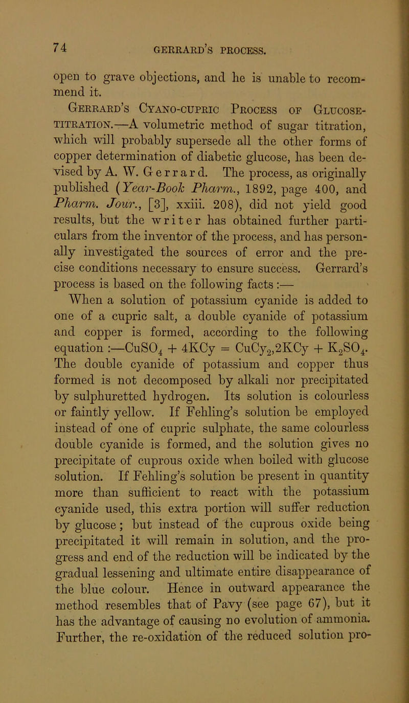 7 4 gerrard’s process. open to grave objections, and he is unable to recom- mend it. Gerrard’s Cyano-cupric Process of Glucose- titration.—A volumetric method of sugar titration, which will probably supersede all the other forms of copper determination of diabetic glucose, has been de- vised by A. W. G e r r a r d. The process, as originally published {Year-Book Pharm., 1892, page 400, and Pharm. Jour., [3], xxiii. 208), did not yield good results, but the writer has obtained further parti- culars from the inventor of the process, and has person- ally investigated the sources of error and the pre- cise conditions necessary to ensure success. Gerrard’s process is based on the following facts :— When a solution of potassium cyanide is added to one of a cupric salt, a double cyanide of potassium and copper is formed, according to the following equation :—CUSO4 -f 4KCy = CuCy2,2KCy -f K2SO4. The double cyanide of potassium and copper thus formed is not decomposed by alkali nor precipitated by sulphuretted hydrogen. Its solution is colourless or faintly yellow. If Fehling’s solution be employed instead of one of cupric sulphate, the same colourless double cyanide is formed, and the solution gives no precipitate of cuprous oxide when boiled with glucose solution. If Fehling’s solution be present in quantity more than sufficient to react with the potassium cyanide used, this extra portion will suffer reduction by glucose; but instead of the cuprous oxide being precipitated it will remain in solution, and the pro- gress and end of the reduction will be indicated by the gradual lessening and ultimate entire disappearance of the blue colour. Hence in outward appearance the method resembles that of Pavy (see page 67), but it has the advantage of causing no evolution of ammonia. Further, the re-oxidation of the reduced solution pro-