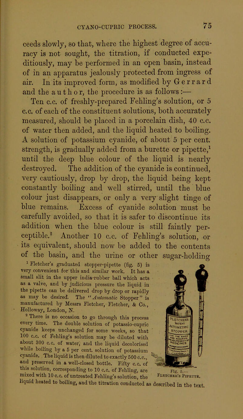 ceeds slowly, so that, where the highest degree of accu- racy is not sought, the titration, if conducted expe- ditiously, may be performed in an open basin, instead of in an apparatus jealously protected from ingress of air. In its improved form, as modified by Gerrard and the author, the procedure is as follows:— Ten c.c. of freshly-prepared Fehling’s solution, or 5 c.c. of each of the constituent solutions, both accurately measured, should be placed in a porcelain dish, 40 c.c. of water then added, and the liquid heated to boiling. A solution of potassium cyanide, of about 5 per cent, strength, is gradually added from a burette or pipette,^ until the deep blue colour of the liquid is nearly destroyed. The addition of the cyanide is continued, very cautiously, drop b}'- drop, the liquid being kept constantly boiling and well stirred, until the blue colour just disappears, or only a very slight tinge of blue remains. Excess of cyanide solution must be carefully avoided, so that it is safer to discontinue its addition when the blue colour is still faintly per- ceptible.® Another 10 c.c. of Fehling’s solution, or its equivalent, should now be added to the contents of the basin, and the urine or other sugar-holding ^ Fletcher’s graduated stopper-pipette (fig. 5) is very convenient for this and similar work. It has a small slit in the upper india-rubber ball which acts as a valve, and by judicious pressure the liquid in the pipette can be delivered drop by drop or rapidly as may be desired. The ^'Automatic, Stopper” is manufactured by Messrs Fletcher, Fletcher, & Co., • Holloway, London, N. ^ There is no occasion to go through this process every time. The double solution of potassio-cupric cyanide keeps unchanged for some weeks, so that 100 c.c. of Fehling’s solution may be diluted with ‘ about 300 C.C. of water; and the liquid decolorised while boiling by a 5 per cent, solution of potassium cyanide. The liquid is then diluted to exactly 500 c.c., and preserved in a well-closed bottle. Fifty c.c. of this solution, corresponding to 10 c.c. of Fehling, are Fig. 5. mixed with 10 c.c. of untreated Fehling’s solution, the Fletchkk’s Pipette. liquid heated to boiling, and the titration conducted as described in the text.