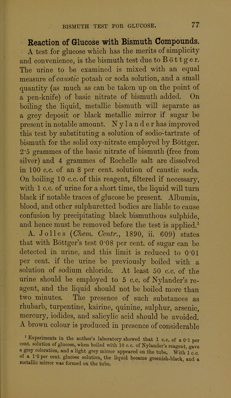 Reaction of Glucose with Bismuth Compounds. A test for glucose which has the merits of simplicity and convenience, is the bismuth test due to B b 11 g e r. The urine to be examined is mixed with an equal measure of caustic potash or soda solution, and a small quantity (as much as can be taken up on the point of a pen-knife) of basic nitrate of bismuth added. On boiling the liquid, metallic bismuth will separate as a grey deposit or black metallic mirror if sugar be present in notable amount. Nylanderhas improved this test by substituting a solution of sodio^tartrate of bismuth for the solid oxy-nitrate employed by Bottger. 2*5 grammes of the basic nitrate of bismuth (free from silver) and 4 grammes of Rochelle salt are dissolved in 100 c.c. of an 8 per cent, solution of caustic soda. On boiling 10 c.c. of this reagent, filtered if necessary, with 1 c.c. of urine for a short time, the liquid will turn black if notable traces of glucose be present. Albumin, blood, and other sulphuretted bodies are liable to cause confusion by precipitating black bismuthous sulphide, and hence must be removed before the test is applied.^ A. Jo lies (Chem. Centr., 1890, ii. 609) states that with Bottger’s test 0’08 per cent, of sugar can be detected in urine, and this limit is reduced to O'Ol per cent, if the urine be previously boiled with a solution of sodium chloride. At least 50 c.c. of the urine should be employed to 5 c.c. of Nylander’s re- agent, and the liquid should not be boiled more than two minutes. The presence of such substances as rhubarb, turpentine, kairine, quinine, sulphur, arsenic, mercury, iodides, and salicylic acid should be avoided. A brown colour is produced in presence of considerable ^ Experiments in the author’s laboratory showed that 1 c.c. of a O’l per cent, solution of glucose, when boiled with 10 c.c. of Nylander’s reagent, gave a grey coloration, and a light grey mirror appeared on the tube. With'l c.c. of a 1*0 per cent, glucose solution, the liq^uid became greenish-black and a metallic mirror was formed on the tube. ■ ' *