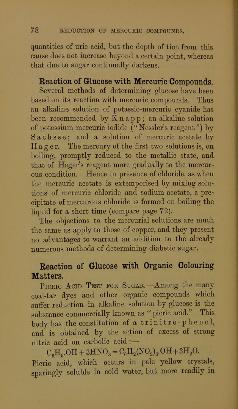 quantities of uric acid, but the depth of tint from this cause does not increase beyond a certain point, whereas that due to sugar continually darkens. Reaction of Glucose with Mercuric Compounds. Several methods of determining glucose have been based on its reaction with mercuric compounds. Thus an alkaline solution of potassio-mercuric cyanide has been recommended by K n a p p ; an alkaline solution of potassium mercuric iodide (“Nessler’s reagent”) by S a c h s s e ; and a solution of mercuric acetate by Hager. The mercury of the first two solutions is, on boiling, promptly reduced to the metallic state, and that of Hager’s reagent more gradually to the mercur- ous condition. Hence in presence of chloride, as when the mercuric acetate is extemporised by mixing solu- tions of mercuric chloride and sodium acetate, a pre- cipitate of mercurous chloride is formed on boiling the liquid for a short time (compare page 72). The objections to the mercurial solutions are much the same as apply to those of copper, and they present no advantages to warrant an addition to the already numerous methods of determining diabetic sugar. Reaction of Glucose with Organic Colouring Matters. Picric Acid Test for Sugar.—Among the many coal-tar dyes and other organic compounds which suffer reduction in alkaline solution by glucose is the substance commercially known as “ picric acid.” This body has the constitution of a trinitro-phenol, and is obtained by the action of excess of strong nitric acid on carbolic acid :— CeHg.OH -h 3HNO3 = C6H2(N02)3.0H-f 3H2O. Picric acid, which occurs in pale yellow crystals, sparingly soluble in cold water, but more readily in
