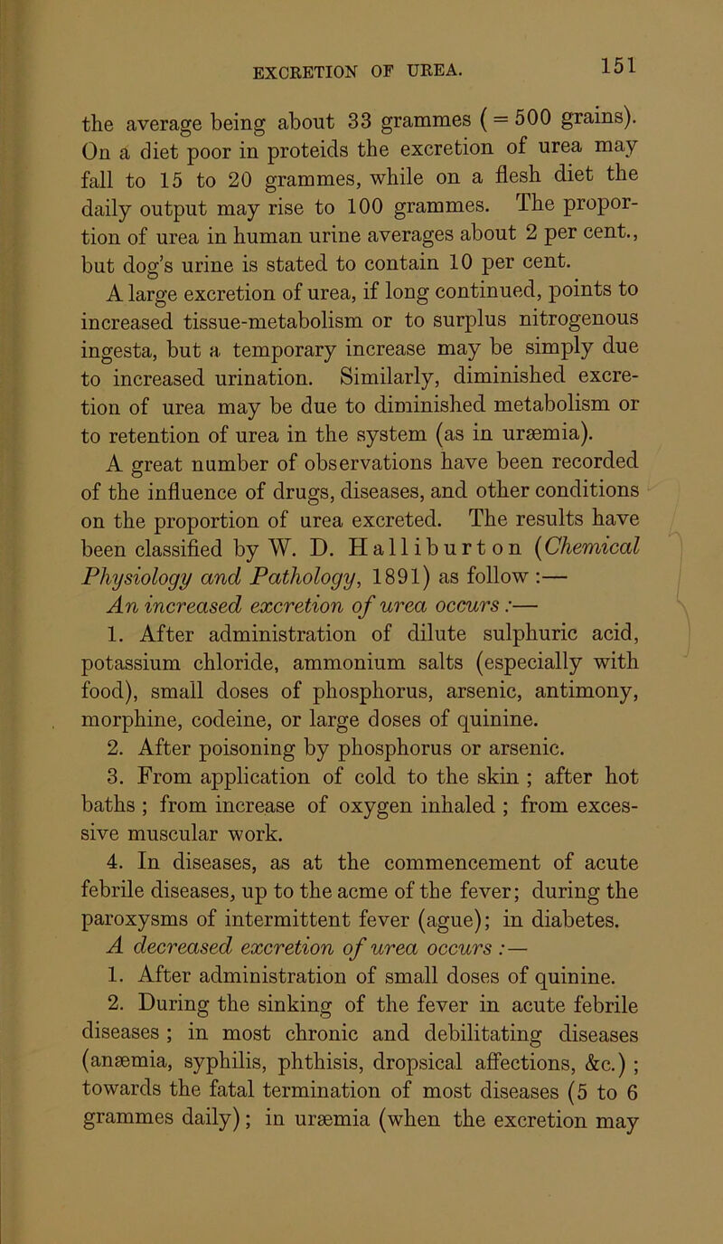 the average being about 33 grammes (= 500 grains). On a diet poor in proteids the excretion of urea may fall to 15 to 20 grammes, while on a flesh diet the daily output may rise to 100 grammes. The propor- tion of urea in human urine averages about 2 per cent., but dog’s urine is stated to contain 10 per cent. A large excretion of urea, if long continued, points to increased tissue-metabolism or to surplus nitrogenous ingesta, but a temporary increase may be simply due to increased urination. Similarly, diminished excre- tion of urea may be due to diminished metabolism or to retention of urea in the system (as in uraemia). A great number of observations have been recorded of the influence of drugs, diseases, and other conditions on the proportion of urea excreted. The results have been classified by W. D. Halliburton {^Chemical Physiology and Pathology, 1891) as follow :— An increased excretion of urea occurs:— 1. After administration of dilute sulphuric acid, potassium chloride, ammonium salts (especially with food), small doses of phosphorus, arsenic, antimony, morphine, codeine, or large doses of quinine. 2. After poisoning by phosphorus or arsenic. 3. From application of cold to the skin ; after hot baths ; from increase of oxygen inhaled ; from exces- sive muscular work. 4. In diseases, as at the commencement of acute febrile diseases, up to the acme of the fever; during the paroxysms of intermittent fever (ague); in diabetes. A decreased excretion of urea occurs :— 1. After administration of small doses of quinine. 2. During the sinking of the fever in acute febrile diseases ; in most chronic and debilitating diseases (ansemia, syphilis, phthisis, dropsical affections, &c.) ; towards the fatal termination of most diseases (5 to 6 grammes daily); in uraemia (when the excretion may