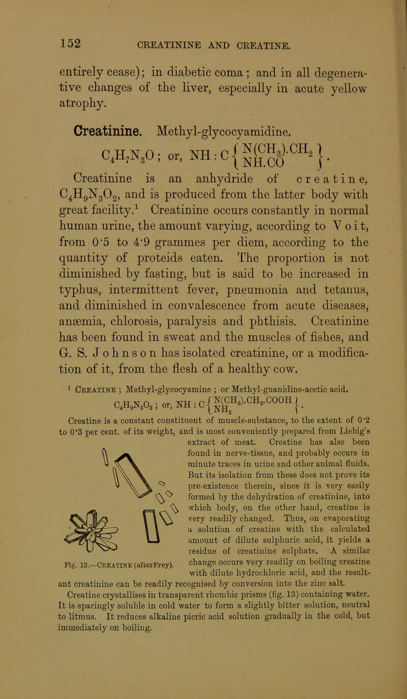 entirely cease); in diabetic coma ; and in all degenera- tive changes of the liver, especially in acute yellow atrophy. Creatinine. Methyl-glycocyamidine. C.HjN^O; or. NH : C | } • Creatinine is an anhydride of creatine, C4H9N3O2, and is produced from the latter body with great facility.^ Creatinine occurs constantly in normal human urine, the amount varying, according to V o i t, from 0’5 to 4'9 grammes per diem, according to the quantity of proteids eaten. The proportion is not diminished by fasting, but is said to be increased in typhus, intermittent fever, pneumonia and tetanus, and diminished in convalescence from acute diseases, anaemia, chlorosis, paralysis and phthisis. Creatinine has been found in sweat and the muscles of fishes, and G. S. Johnson has isolated creatinine, or a modifica- tion of it, from the flesh of a healthy cow. ^ Creatine ; Methyl-glycocyamine ; or Methyl-guanidine-acetic acid. C,H,N30, ; or, NH : C { ^<§B,).CR,.COOR j _ Creatine is a constant constituent of muscle-substance, to the extent of 0'2 to 0’3 per cent, of its weight, and is most conveniently prepared from Liebig’s extract of meat. Creatine has also been found in nerve-tissue, and probably occurs in minute traces in urine and other animal fluids. But its isolation from these does not prove its pre-existence therein, since it is very easily formed by the dehydration of creatinine, into which body, on the other hand, creatine is very readily changed. Thus, on evaporating a solution of creatine with the calculated amount of dilute sulphuric acid, it yields a lesidue of creatinine sulphate. A similar change occurs very readily on boiling creatine with dilute hydrochloric acid, and the result- ant creatinine can be readily recognised by conversion into the zinc salt. Creatine crystallises in transparent rhombic prisms (fig. 13) containing water. It is sparingly soluble in cold water to form a slightly bitter solution, neutral to litmus. It reduces alkaline picric acid solution gradually in the cold, but immediately on boiling. Fig. 13.—Ckeatine (afterFrey).