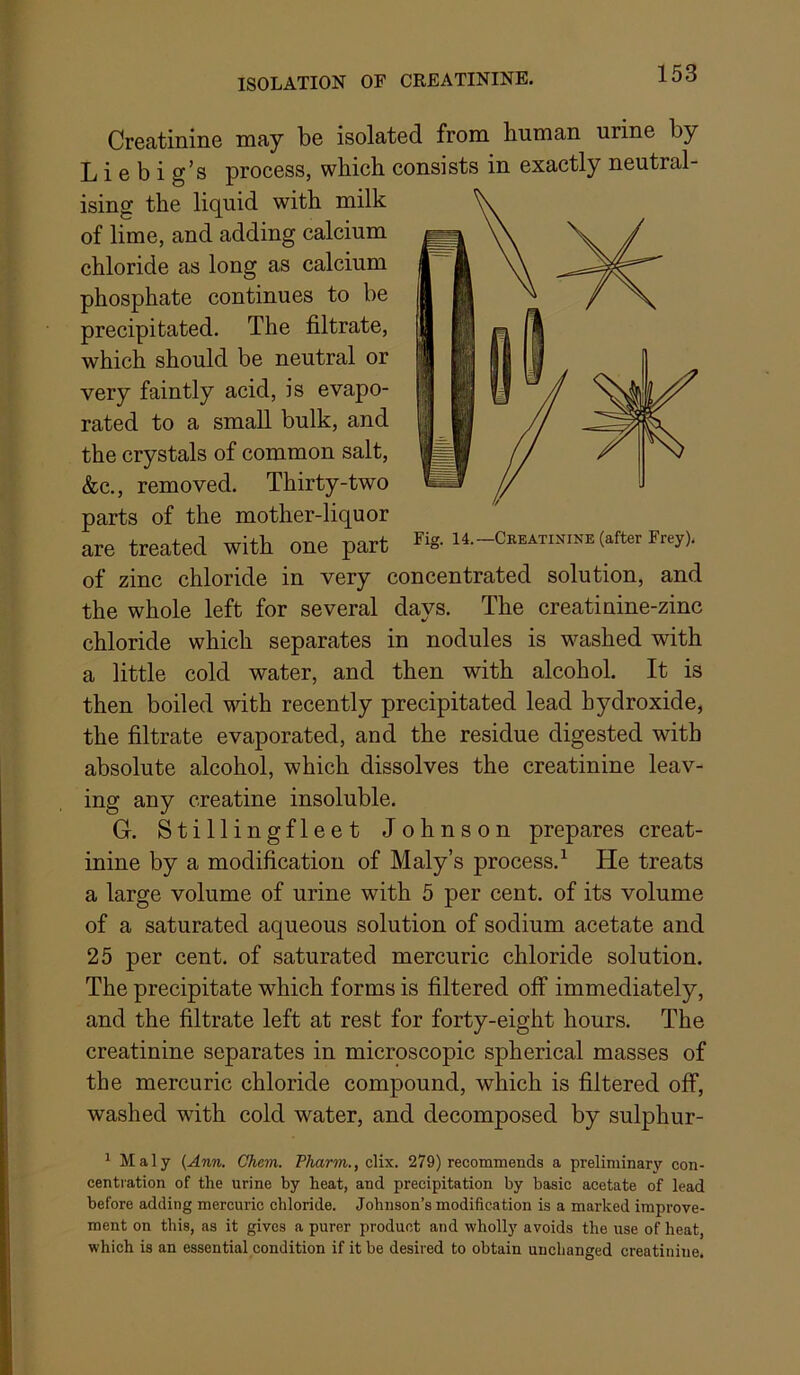 ISOLATION OF CREATININE. Creatinine may be isolated from human urine by Liebig’s process, which consists in exactly neutral- ising the lic^uid with milk of lime, and adding calcium chloride as long as calcium phosphate continues to be precipitated. The filtrate, which should be neutral or very faintly acid, is evapo- rated to a small bulk, and the crystals of common salt, &c., removed. Thirty-two parts of the mother-liquor are treated with one part Fig. 14.-Creatinine (after Frey). of zinc chloride in very concentrated solution, and the whole left for several days. The creatinine-zinc chloride which separates in nodules is washed with a little cold water, and then with alcohol. It is then boiled with recently precipitated lead hydroxide, the filtrate evaporated, and the residue digested with absolute alcohol, which dissolves the creatinine leav- ing any creatine insoluble. G. Stillingfleet Johnson prepares creat- inine by a modification of Maly’s process.^ He treats a large volume of urine with 5 per cent, of its volume of a saturated aqueous solution of sodium acetate and 25 per cent, of saturated mercuric chloride solution. The precipitate which forms is filtered off immediately, and the filtrate left at rest for forty-eight hours. The creatinine separates in microscopic spherical masses of the mercuric chloride compound, which is filtered off, washed with cold water, and decomposed by sulphur- ^ Maly {Ann. Cham. Pharm., clix. 279) recommends a preliminary con- centiation of the urine by heat, and precipitation by basic acetate of lead before adding mercuric chloride. Johnson’s modification is a marked improve- ment on this, as it gives a purer product and wholly avoids the use of heat, which is an essential condition if it be desired to obtain unchanged creatinine.