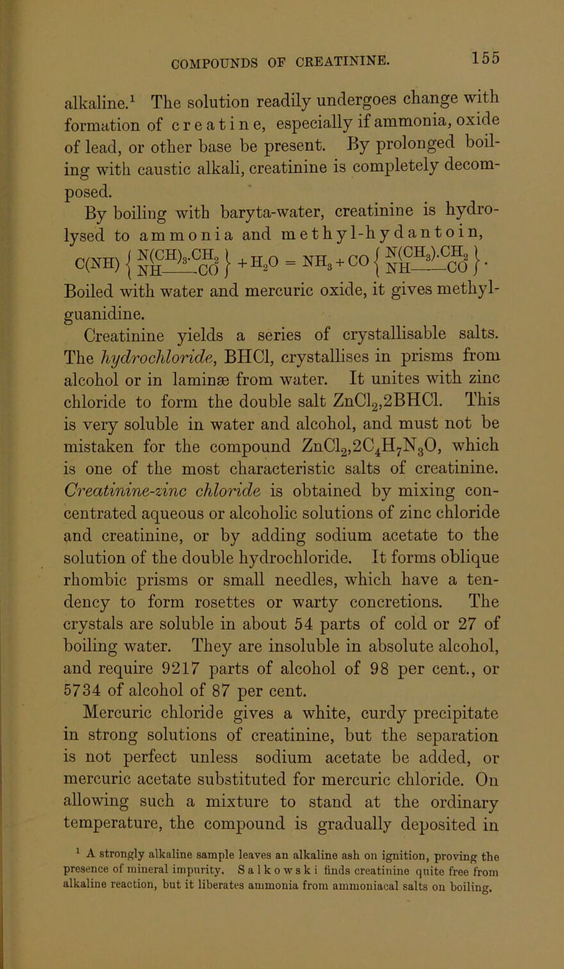 COMPOUNDS OF CREATININE. alkaline.^ The solution readily undergoes change with formation of creatine, especially if ammonia, oxide of lead, or other base be present. By prolonged boil- ing with caustic alkali, creatinine is completely decom- posed. By boiling with baryta-water, creatinine is hydro- lysed to ammonia and methyl-hydantoin, C(NH) { . H,0 - KH,. CO { }. Boiled with water and mercuric oxide, it gives methyl- guanidine. Creatinine yields a series of crystallisable salts. The hydrochloride, BHCl, crystallises in prisms from alcohol or in laminae from water. It unites with zinc chloride to form the double salt ZnCl2,2BHCl. This is very soluble in water and alcohol, and must not be mistaken for the compound ZnCl2,2C^Hj.N30, which is one of the most characteristic salts of creatinine. Creatinine-zinc chloride is obtained by mixing con- centrated aqueous or alcoholic solutions of zinc chloride and creatinine, or by adding sodium acetate to the solution of the double hydrochloride. It forms oblique rhombic prisms or small needles, which have a ten- dency to form rosettes or warty concretions. The crystals are soluble in about 54 parts of cold or 27 of boiling water. They are insoluble in absolute alcohol, and require 9217 parts of alcohol of 98 per cent., or 5734 of alcohol of 87 per cent. Mercuric chloride gives a white, curdy precipitate in strong solutions of creatinine, but the separation is not perfect unless sodium acetate be added, or mercuric acetate substituted for mercuric chloride. On allowing such a mixture to stand at the ordinary temperature, the compound is gradually deposited in ' A strongly alkaline sample leaves an alkaline ash on ignition, proving the presence of mineral impurity. S a 1 k o w s k i finds creatinine quite free from alkaline reaction, but it liberates ammonia from ammoniacal salts on boilino-. O*