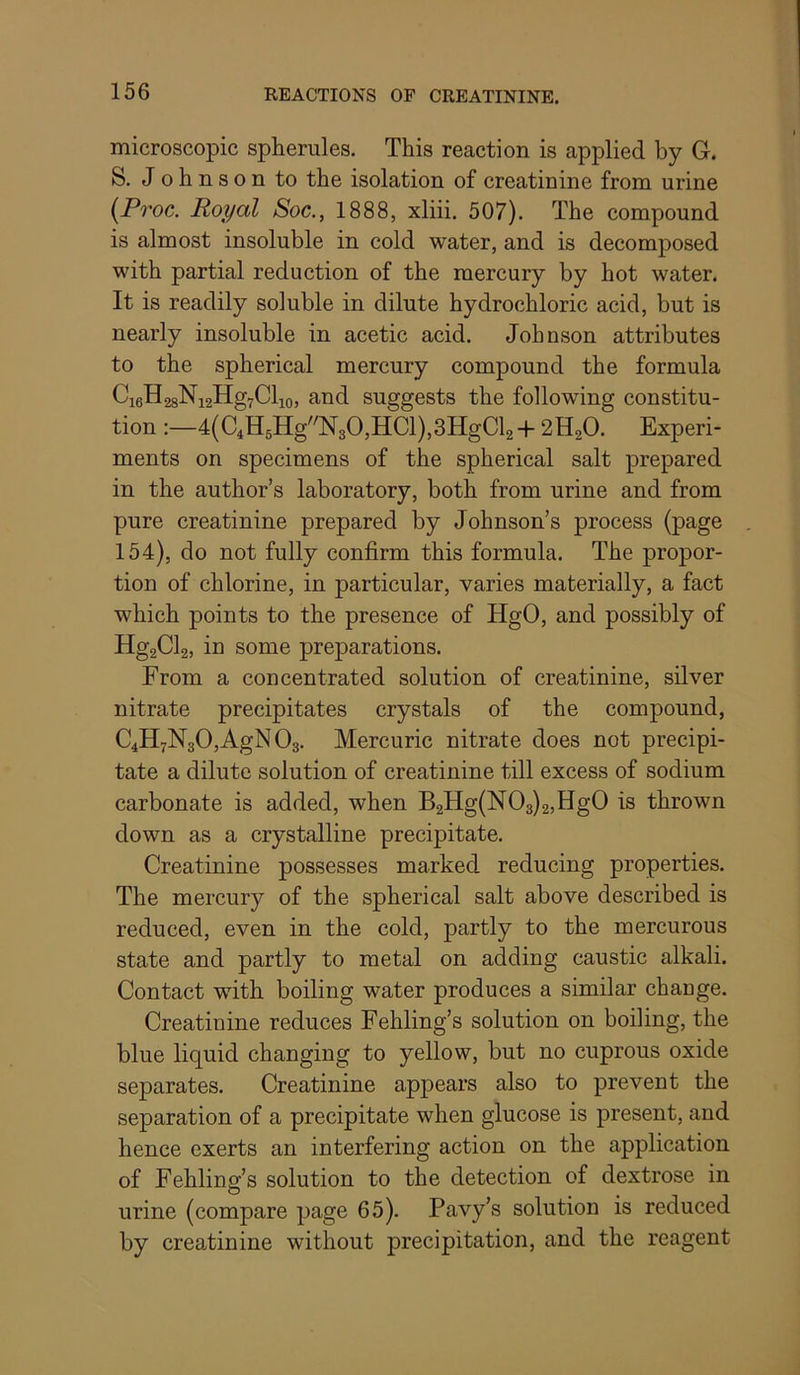 microscopic spherules. This reaction is applied by G. S. Johnson to the isolation of creatinine from urine (Proc, Royal Soc., 1888, xliii. 507). The compound is almost insoluble in cold water, and is decomposed with partial reduction of the mercury by hot water. It is readily soluble in dilute hydrochloric acid, but is nearly insoluble in acetic acid. Johnson attributes to the spherical mercury compound the formula Ci6H28Ni2Hg7Clio, and suggests the following constitu- tion :—4(C4H5HgN30,HCl),3HgCl2+ 2H2O. Experi- ments on specimens of the spherical salt prepared in the author’s laboratory, both from urine and from pure creatinine prepared by Johnson’s process (page 154), do not fully confirm this formula. The propor- tion of chlorine, in particular, varies materially, a fact which points to the presence of HgO, and possibly of Hg2Cl2, in some preparations. From a concentrated solution of creatinine, silver nitrate precipitates crystals of the compound, C4H7N3O,AgN O3. Mercuric nitrate does not precipi- tate a dilute solution of creatinine till excess of sodium carbonate is added, when B2Hg(N03)2,Hg0 is thrown down as a crystalline precipitate. Creatinine possesses marked reducing properties. The mercury of the spherical salt above described is reduced, even in the cold, partly to the mercurous state and partly to metal on adding caustic alkali. Contact with boiling water produces a similar chauge. Creatinine reduces Fehling’s solution on boiling, the blue liquid changing to yellow, but no cuprous oxide separates. Creatinine appears also to prevent the separation of a precipitate when glucose is present, and hence exerts an interfering action on the application of Fehling’s solution to the detection of dextrose in urine (compare page 65). Pavy’s solution is reduced by creatinine without precipitation, and the reagent