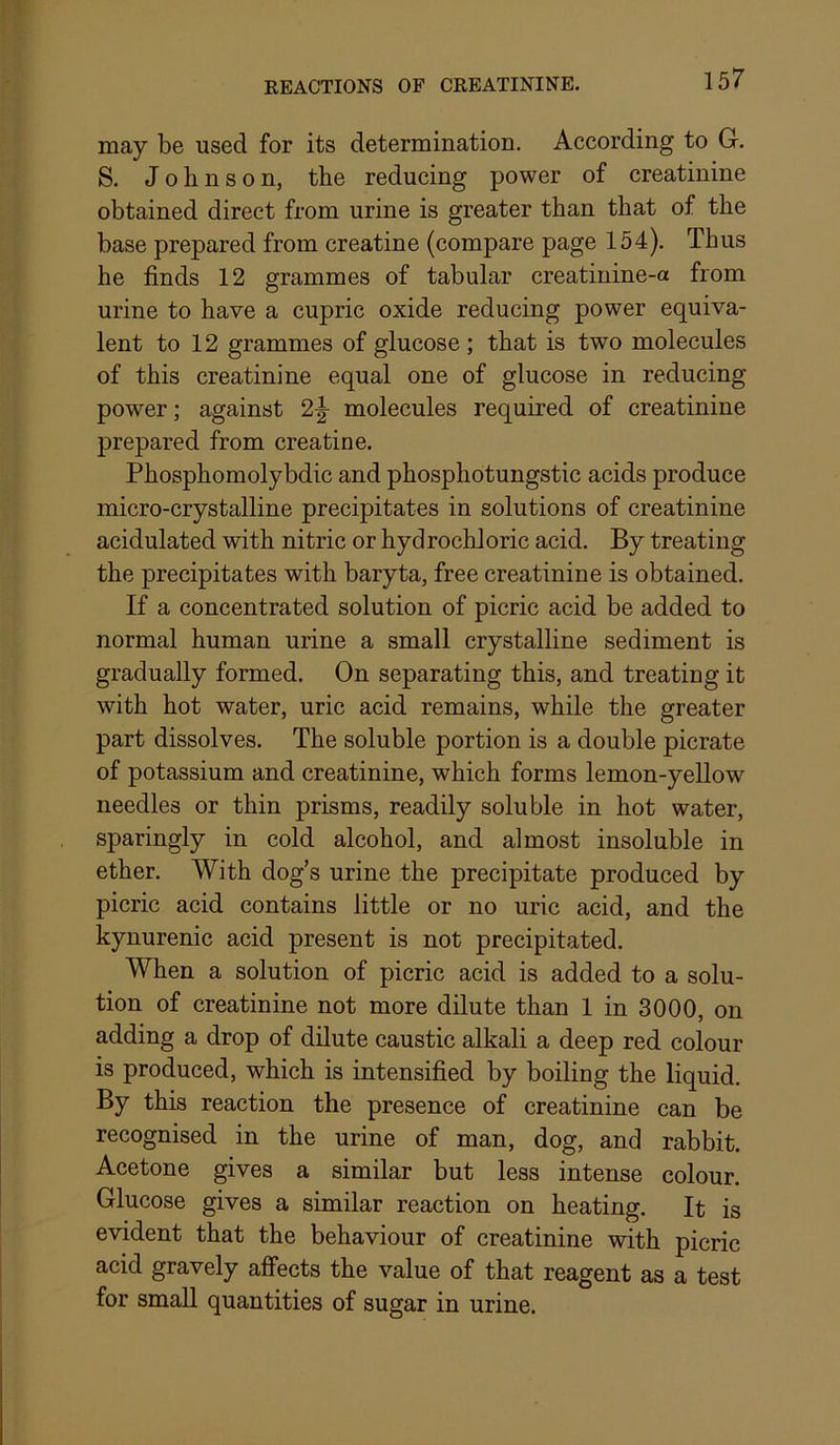 may be used for its determination. According to G. S. Johnson, the reducing power of creatinine obtained direct from urine is greater than that of the base prepared from creatine (compare page 154). Thus he finds 12 grammes of tabular creatinine-a from urine to have a cupric oxide reducing power equiva- lent to 12 grammes of glucose ; that is two molecules of this creatinine equal one of glucose in reducing power; against 2|- molecules required of creatinine prepared from creatine. Phosphomolybdic and phosphotungstic acids produce micro-crystalline precipitates in solutions of creatinine acidulated with nitric or hydrochloric acid. By treating the precipitates with baryta, free creatinine is obtained. If a concentrated solution of picric acid be added to normal human urine a small crystalline sediment is gradually formed. On separating this, and treating it with hot water, uric acid remains, while the greater part dissolves. The soluble portion is a double picrate of potassium and creatinine, which forms lemon-yeUow needles or thin prisms, readily soluble in hot water, sparingly in cold alcohol, and almost insoluble in ether. With dog’s urine the precipitate produced by picric acid contains little or no uric acid, and the kynurenic acid present is not precipitated. When a solution of picric acid is added to a solu- tion of creatinine not more dilute than 1 in 3000, on adding a drop of dilute caustic alkali a deep red colour is produced, which is intensified by boiling the liquid. By this reaction the presence of creatinine can be recognised in the urine of man, dog, and rabbit. Acetone gives a similar but less intense colour. Glucose gives a similar reaction on heating. It is evident that the behaviour of creatinine with picric acid gravely affects the value of that reagent as a test for small quantities of sugar in urine.