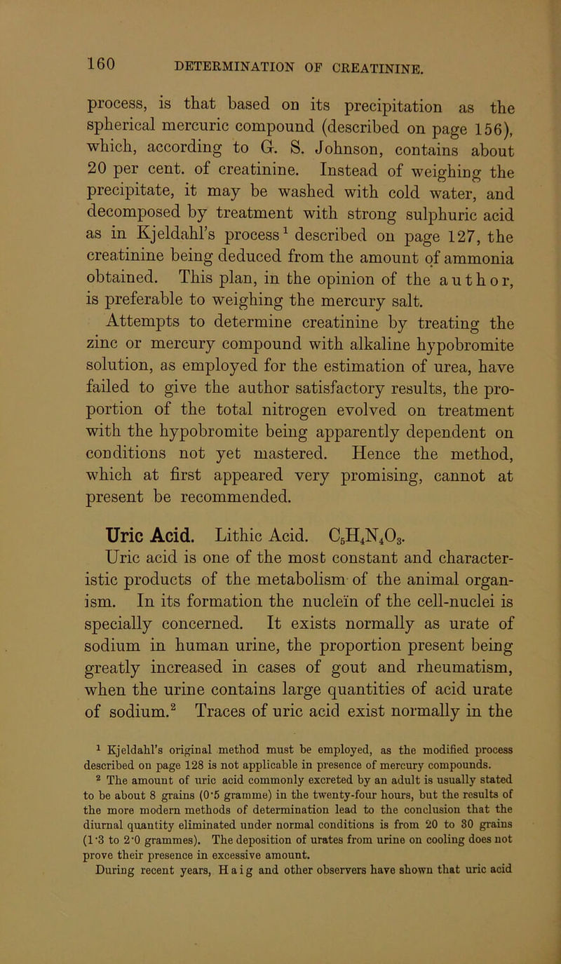 process, is that based od its precipitation as the spherical mercuric compound (described on page 156), which, according to G. S. Johnson, contains about 20 per cent, of creatinine. Instead of weighing the precipitate, it may be washed with cold water, and decomposed by treatment with strong sulphuric acid as in Kjeldahl’s process^ described on page 127, the creatinine being deduced from the amount of ammonia obtained. This plan, in the opinion of the author, is preferable to weighing the mercury salt. Attempts to determine creatinine by treating the zinc or mercury compound with alkaline hypobromite solution, as employed for the estimation of urea, have failed to give the author satisfactory results, the pro- portion of the total nitrogen evolved on treatment with the hypobromite being apparently dependent on conditions not yet mastered. Hence the method, which at first appeared very promising, cannot at present be recommended. Uric Acid. Lithic Acid. C5H4N4O3. Uric acid is one of the most constant and character- istic products of the metabolism of the animal organ- ism. In its formation the nuclein of the cell-nuclei is specially concerned. It exists normally as urate of sodium in human urine, the proportion present being greatly increased in cases of gout and rheumatism, when the urine contains large quantities of acid urate of sodium.^ Traces of uric acid exist normally in the ^ Kjeldahl’s ori^nal method must he employed, as the modified process described on page 128 is not applicable in presence of mercury compounds. ^ The amount of uric acid commonly excreted by an adult is usually stated to be about 8 grains (0‘5 gramme) in the twenty-four hours, hut the results of the more modem methods of determination lead to the conclusion that the diurnal quantity eliminated under normal conditions is from 20 to 30 grains (1'3 to 2'0 grammes). The deposition of urates from urine on cooling does not prove their presence in excessive amount. During recent years, Haig and other observers have shown that uric acid