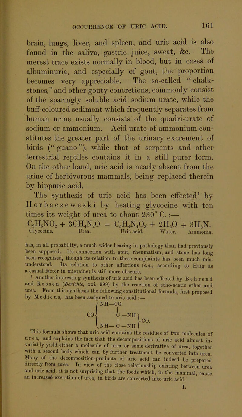 braia, lungs, liver, and spleen, and uric acid is also found in the saliva, gastric juice, sweat, &c. The merest trace exists normally in blood, but in cases of albuminuria, and especially of gout, the proportion becomes very appreciable. The so-called “ chalk- stones,” and other gouty concretions, commonly consist of the sparingly soluble acid sodium urate, while the buflf-coloured sediment which frequently separates from human urine usually consists of the quadri-urate of sodium or ammonium. Acid urate of ammonium con- stitutes the greater part of the urinary excrement of birds (“ guano ”), while that of serpents and other terrestrial reptiles contains it in a still purer form. On the other hand, uric acid is nearly absent from the urine of herbivorous mammals, being replaced therein by hippuric acid. The synthesis of uric acid has been effected^ by Horbacz e w e s k i by heating glycocine with ten times its weight of urea to about 230° C. :— C2H5NO2 + 3CH4N2O = CgH^N^Og- + 2H2O -h 3H3N. Glycocine. Urea. Uric acid. Water. Ammonia. has, in all probability, a much wider bearing in pathology than had previously been supposed. Its connection with gout, rheumatism, and stone has long been recognised, though its relation to these complaints has been much mis- understood. Its relation to other affections {e,g,, according to Haig as a casual factor in migraine) is still more obscure. 1 Another interesting synthesis of uric acid has been effected by Behrend and Roosen {BericUe, xxL 999) by the reaction of etho-acetic ether and urea. From this synthesis the following constitutional formula, first proposed by M e d i c u s, has been assigned to uric acid :— This formula shows that uric acid contains the residues of two molecules of urea, and explains the fact that the decompositions of uric acid almost in- variably yield either a molecule of urea or some derivative of urea, together with a second body which can by further treatment be converted into urea. Many of the decomposition-products of uric acid can indeed be prepared directly from urea. In view of the close relationship existing between urea and uric acid, it is not surprising that the foods which, in the mammal, cause an increased excretion of urea, in birds are converted into uric acid. /NH—CO L