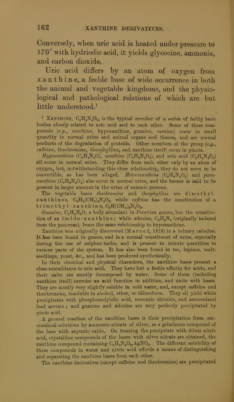 Conversely, when uric acid is heated under pressure to 170° with hydriodic acid, it yields glycocine, ammonia, and carbon dioxide. Uric acid differs by an atom of oxygen from xanthine, a feeble base of wide occurrence in both the animal and vegetable kingdoms, and the physio- logical and pathological relations of which are but little understood.^ ' Xanthine, C5H4N4O2, is the typical member of a series of feebly basic bodies closely related to uric acid and to each other. Some of these com- pounds {e.g., xanthine, hypoxanthine, guanine, carnine) occur in small quantity in normal urine and animal organs and tissues, and are normal products of the degradation of proteids. Other members of the group {e.g., caffeine, theobromine, theophylline, and xanthine itself) occur in plants. Hypoxanthine (C5H4N4O), xanthine (C5H4N4O2), and uric acid (C5H4N4O3) all occur in normal urine. They differ from each other only by an atom of oxygen, but, notwithstanding this close relationship, they do not seem to be convertible, as has been alleged. Heleroxanthine (CeHgN40o) and para- xanthine (C7H8N4O2) also occur in normal urine, and the former is said to be present in larger amount in the urine of anaemic persons. The vegetable bases theobromine and theophylline are dimethyl- xanthines, C5H2(CH3)2N402, while caffeine has the constitution of a trimethyl-xanthine, CbH(CH3)8N402. Guanine, CbHjNbO, a body abundant in Peruvian guano, has the constitu- tion of an i ni i d o - X a n t h i n e ; while adenine, C5H5N5 (originally isolated from the pancreas), bears the same relationship to hypoxanthine. Xanthine was originally discovered (M a r c e t, 1819) in a urinary calculus. It has been found in guano, and is a normal constituent of urine, especially during the use of sulphur-baths, and is present in minute quantities in various parts of the system. It has also been found in tea, lupines, malt- seedlings, yeast, &c., and has been produced synthetically. In their chemical and physical characters, the xanthine bases present a close resemblance to uric acid. They have but a feeble affinity for acids, and their salts are mostly decomposed by water. Some of them (including xanthine itself) exercise an acid function in addition, and unite with bases. They are mostly very slightly soluble in cold water, and, except caffeine and theobromine, insoluble in alcohol, ether, or chloroform. They all yield white ]>recipitates with phosphomolybdic acid, mercuric chloride, and ammoniacal lead acetate ; and guanine and adenine are very perfectly precipitated by picric acid. A general reaction of the xanthine bases is their precipitation from am- moniacal solutions by ainmonio-nitrate of silver, as a gelatinous compound of the base with argentic oxide. On treating the precipitate with dilute nitric acid, crystalline compounds of the bases with silver nitrate are obtained, the xanthine compound containing C5H4N4O2, AgNOj. The different solubility of these compounds in water and nitric acid affords a means of distinguishing and separating the xanthine bases from each other. The xanthine derivatives (except caffeine and theobromine) are precipitated