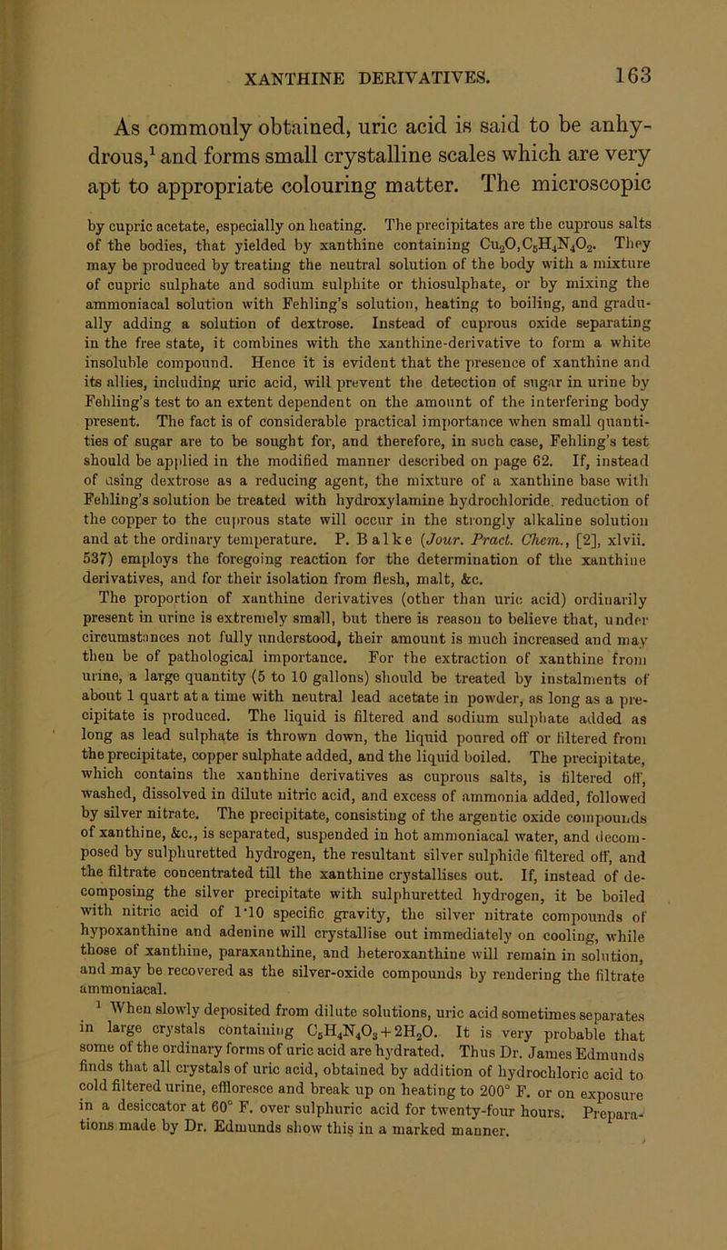 As commonly obtained, uric acid is said to be anhy- drous,^ and forms small crystalline scales which are very apt to appropriate colouring matter. The microscopic by cupric acetate, especially on heating. The precipitates are the cuprous salts of the bodies, that yielded by xanthine containing Cu20,CgH4N402. They may be produced by treating the neutral solution of the body with a mixture of cupric sulphate and sodium sulphite or thiosulphate, or by mixing the ammoniacal solution with Fehling’s solution, heating to boiling, and gradu- ally adding a solution of dextrose. Instead of cuprous oxide separating in the free state, it combines with the xanthine-derivative to form a white insoluble compound. Hence it is evident that the presence of xanthine and its allies, including uric acid, will prevent the detection of sugar in urine by Fehling’s test to an extent dependent on the amount of the interfering body present. The fact is of considerable practical importance when small quanti- ties of sugar are to be sought for, and therefore, in such case, Fehling’s test should be applied in the modified manner described on page 62. If, instead of using dextrose as a reducing agent, the mixture of a xanthine base with Fehling’s solution be treated with hydroxylamine hydrochloride, reduction of the copper to the cuprous state will occur in the strongly alkaline solution and at the ordinary temperature. P. Balke {Jour. Pract. Cliem., [2], xlvii. 537) employs the foregoing reaction for the determination of the xanthine derivatives, and for their isolation from flesh, malt, &c. The proportion of xanthine derivatives (other than uric acid) ordinarily present in urine is extremely small, but there is reason to believe that, under circumstances not fully understood, their amount is much increased and may then be of pathological importance. For the extraction of xanthine from urine, a large quantity (5 to 10 gallons) should be treated by instalments of about 1 quart at a time with neutral lead acetate in powder, as long as a pre- cipitate is produced. The liquid is filtered and sodium sulphate added as long as lead sulphate is thrown down, the liquid poured off or filtered from the precipitate, copper sulphate added, and the liquid boiled. The precipitate, which contains the xanthine derivatives as cuprous salts, is filtered of!’, washed, dissolved in dilute uitric acid, and excess of ammonia added, followed by silver nitrate. The precipitate, consisting of the argentic oxide compounds of xanthine, &c., is separated, suspended in hot ammoniacal water, and decom- posed by sulphuretted hydrogen, the resultant silver sulphide filtered off, and the filtrate concentrated tUl the xanthine crystallises out. If, instead of de- composing the silver precipitate with sulphuretted hydrogen, it be boiled with nitric acid of I'lO specific gravity, the silver nitrate compounds of hypoxanthine and adenine will crystallise out immediately on cooling, while those of xanthine, paraxanthine, and heteroxanthine will remain in solution, and may be recovered as the silver-oxide compounds by rendering the filtrate ammoniacal. ^ When slowly deposited from dilute solutions, uric acid sometimes separates in large crystals containing CeH4N40s + 2H2O. It is very probable that some of the ordinary forms of uric acid are hydrated. Thus Dr. James Edmunds finds that all crystals of uric acid, obtained by addition of hydrochloric acid to cold filtered urine, effloresce and break up on heating to 200° F. or on exposure in a desiccator at 60° F. over sulphuric acid for twenty-four hours. Prepara- tions made by Dr. Edmunds show thikin a marked manner.