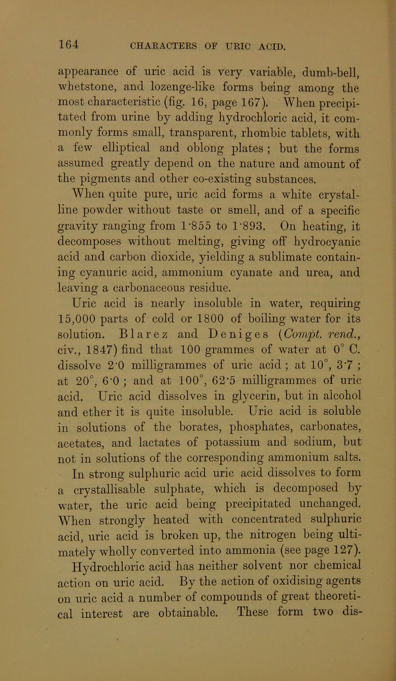 appearance of uric acid is very variable, dumb-bell, whetstone, and lozenge-like forms being among the most characteristic (fig. 16, page 167). When precipi- tated from urine by adding hydrochloric acid, it com- monly forms small, transparent, rhombic tablets, with a few elliptical and oblong plates ; but the forms assumed greatly depend on the nature and amount of the pigments and other co-existing substances. When quite pure, uric acid forms a white crystal- line powder without taste or smell, and of a specific gravity ranging from 1‘855 to 1’893. On heating, it decomposes without melting, giving oflp hydrocyanic acid and carbon dioxide, yielding a sublimate contain- ing cyanuric acid, ammonium cyanate and urea, and leaving a carbonaceous residue. Uric acid is nearly insoluble in water, requiring 15,000 parts of cold or 1800 of boiling water for its solution. B1 arez and Deniges (Convpt. rend., civ., 1847) find that 100 grammes of water at 0° C. dissolve 2'0 milligrammes of uric acid ; at 10°, 3'7 ; at 20°, 6‘0 ; and at 100°, 62’5 milligrammes of uric acid. Uric acid dissolves in glycerin, but in alcohol and ether it is quite insoluble. Uric acid is soluble in solutions of the borates, phosphates, carbonates, acetates, and lactates of potassium and sodium, but not in solutions of the corresponding ammonium salts. In strong sulphuric acid uric acid dissolves to form a crystallisable sulphate, which is decomposed by water, the uric acid being precipitated unchanged. When strongly heated with concentrated sulphuric acid, uric acid is broken up, the nitrogen being ulti- mately wholly converted into ammonia (see page 127). Hydrochloric acid has neither solvent nor chemical action on uric acid. By the action of oxidising agents on uric acid a number of compounds of great theoreti- cal interest are obtainable. These form two dis-