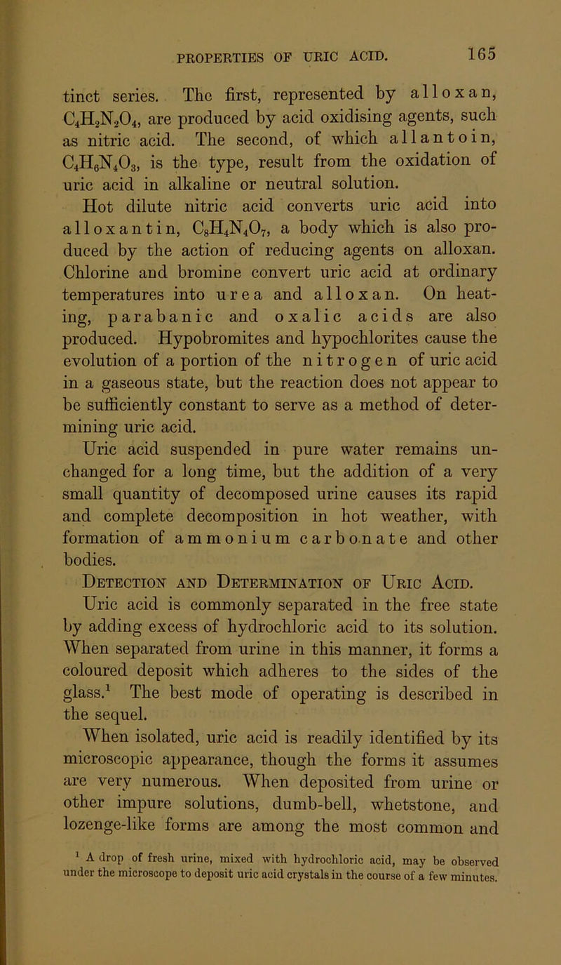 tinct series. The first, represented by alloxan, C4H2N2O4, are produced by acid oxidising agents, such as nitric acid. The second, of which allantoin, C4H6N4O3, is the type, result from the oxidation of uric acid in alkaline or neutral solution. Hot dilute nitric acid converts uric acid into alloxantin, C8H4N4O7, a body which is also pro- duced by the action of reducing agents on alloxan. Chlorine and bromine convert uric acid at ordinary temperatures into urea and alloxan. On heat- ing, parabanic and oxalic acids are also produced. Hypobromites and hypochlorites cause the evolution of a portion of the nitrogen of uric acid in a gaseous state, but the reaction does not appear to be sufficiently constant to serve as a method of deter- mining uric acid. Uric acid suspended in pure water remains un- changed for a long time, but the addition of a very small quantity of decomposed urine causes its rapid and complete decomposition in hot weather, with formation of ammonium carb on ate and other bodies. Detection and Determination of Uric Acid. Uric acid is commonly separated in the free state by adding excess of hydrochloric acid to its solution. When separated from urine in this manner, it forms a coloured deposit which adheres to the sides of the glass.^ The best mode of operating is described in the sequel. When isolated, uric acid is readily identified by its microscopic appearance, though the forms it assumes are very numerous. When deposited from urine or other impure solutions, dumb-bell, whetstone, and lozenge-like forms are among the most common and ' A drop of fresh urine, mixed with hydrochloric acid, may be observed under the microscope to deposit uric acid crystals in the course of a few minutes.