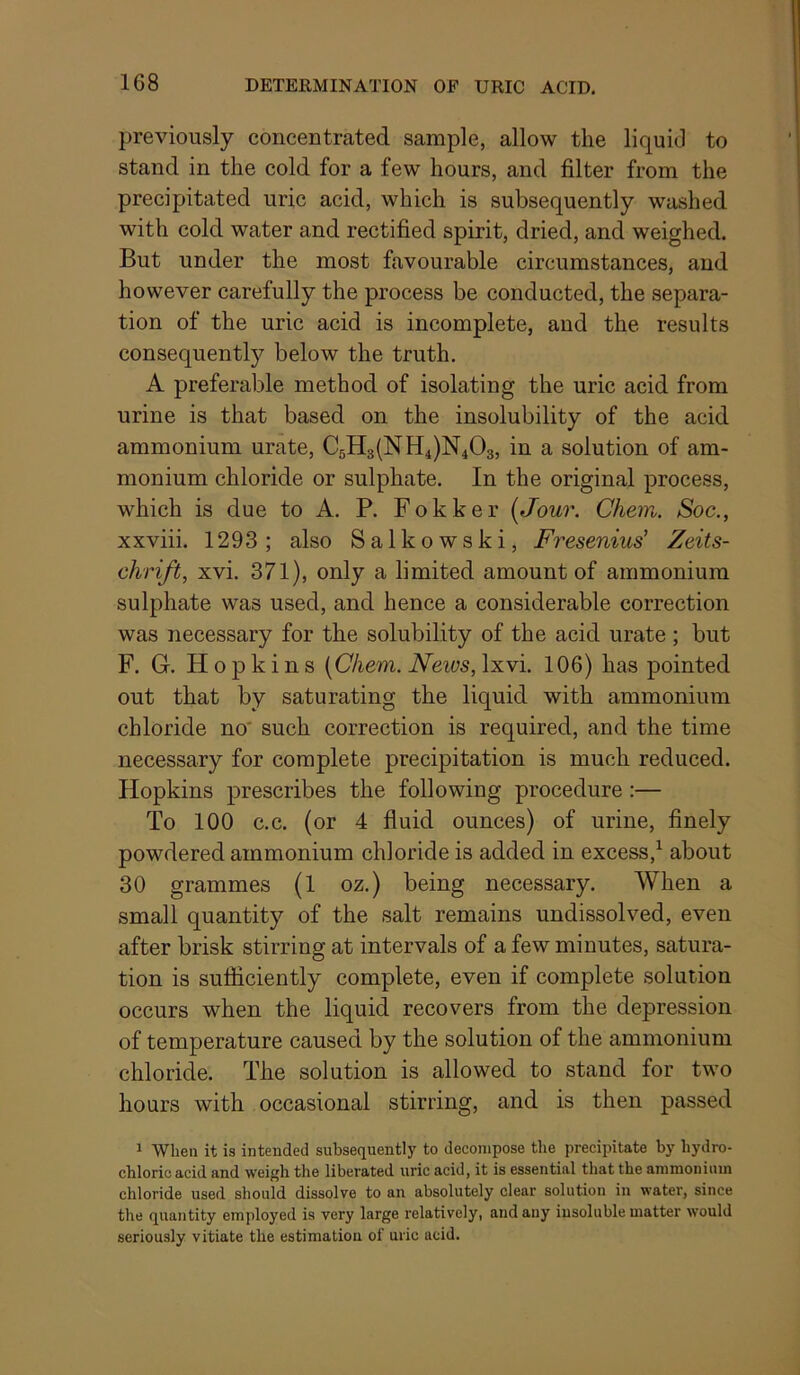 previously concentrated sample, allow the liquid to stand in the cold for a few hours, and filter from the precipitated uric acid, which is subsequently washed with cold water and rectified spirit, dried, and weighed. But under the most favourable circumstances, and however carefully the process be conducted, the separa- tion of the uric acid is incomplete, and the results consequently below the truth. A preferable method of isolating the uric acid from urine is that based on the insolubility of the acid ammonium urate, C5H3(NH4)N403, in a solution of am- monium chloride or sulphate. In the original process, which is due to A. P. Fokker {Jour. Chem. Soc., xxviii. 1293; also Salkowski, Fresenius' Zeits- chrift, xvi. 371), only a limited amount of ammonium sulphate was used, and hence a considerable correction was necessary for the solubility of the acid urate ; but F. G. Hopkins {Chem. News, Ixvi. 106) has pointed out that by saturating the liquid with ammonium chloride no' such correction is required, and the time necessary for complete precipitation is much reduced. Hopkins prescribes the following procedure :— To 100 c.c. (or 4 fluid ounces) of urine, finely powdered ammonium chloride is added in excess,^ about 30 grammes (1 oz.) being necessary. When a small quantity of the salt remains undissolved, even after brisk stirring at intervals of a few minutes, satura- tion is sufficiently complete, even if complete solution occurs when the liquid recovers from the depression of temperature caused by the solution of the ammonium chloride. The solution is allowed to stand for two hours with occasional stirring, and is then passed 1 When it is intended subsequently to decompose the precipitate by hydro- chloric acid and weigh the liberated uric acid, it is essential that the ammonium chloride used should dissolve to an absolutely clear solution in water, since the quantity employed is very large relatively, and any insoluble matter would seriously vitiate the estimation of uric acid.