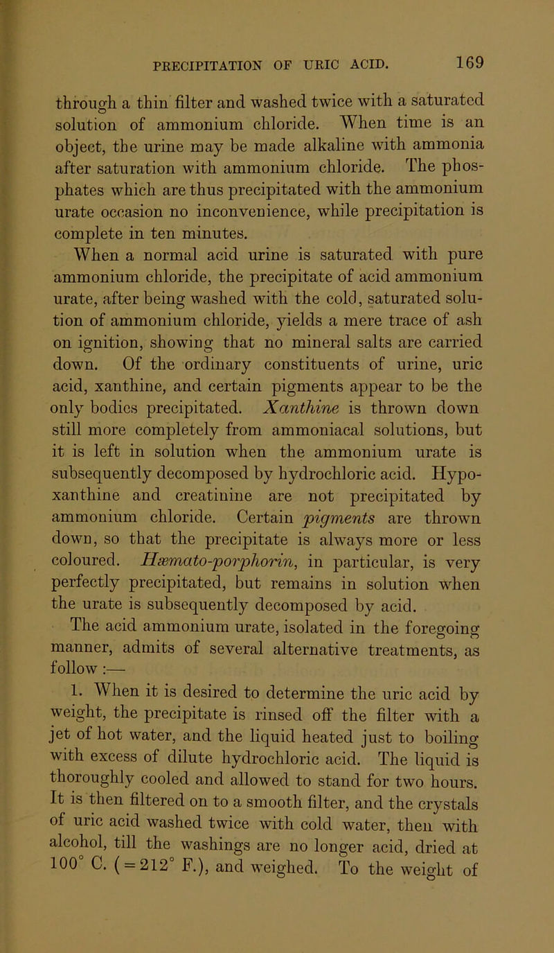 through a thin filter and washed twice with a saturated O solution of ammonium chloride. When time is an object, the urine may be made alkaline with ammonia after saturation with ammonium chloride. The phos- phates which are thus precipitated with the ammonium urate occasion no inconvenience, while precipitation is complete in ten minutes. When a normal acid urine is saturated with pure ammonium chloride, the precipitate of acid ammonium urate, after being washed with the cold, saturated solu- tion of ammonium chloride, yields a mere trace of ash on ignition, showing that no mineral salts are carried down. Of the ordinary constituents of urine, uric acid, xanthine, and certain pigments appear to be the only bodies precipitated. Xanthine is thrown down still more completely from ammoniacal solutions, but it is left in solution when the ammonium urate is subsequently decomposed by hydrochloric acid. Hypo- xanthine and creatinine are not precipitated by ammonium chloride. Certain pigments are thrown down, so that the precipitate is always more or less coloured. Hsemato-porphorin, in particular, is very perfectly precipitated, but remains in solution W'^hen the urate is subsequently decomposed by acid. The acid ammonium urate, isolated in the foregoing manner, admits of several alternative treatments, as follow :— 1. When it is desired to determine the uric acid by weight, the precipitate is rinsed off the filter with a jet of hot water, and the liquid heated just to boiling with excess of dilute hydrochloric acid. The liquid is thoroughly cooled and allowed to stand for two hours. It is then filtered on to a smooth filter, and the crystals of uric acid washed twice with cold water, then with alcohol, till the washings are no longer acid, dried at 100 C. ( = 212 F.), and weighed. To the weight of