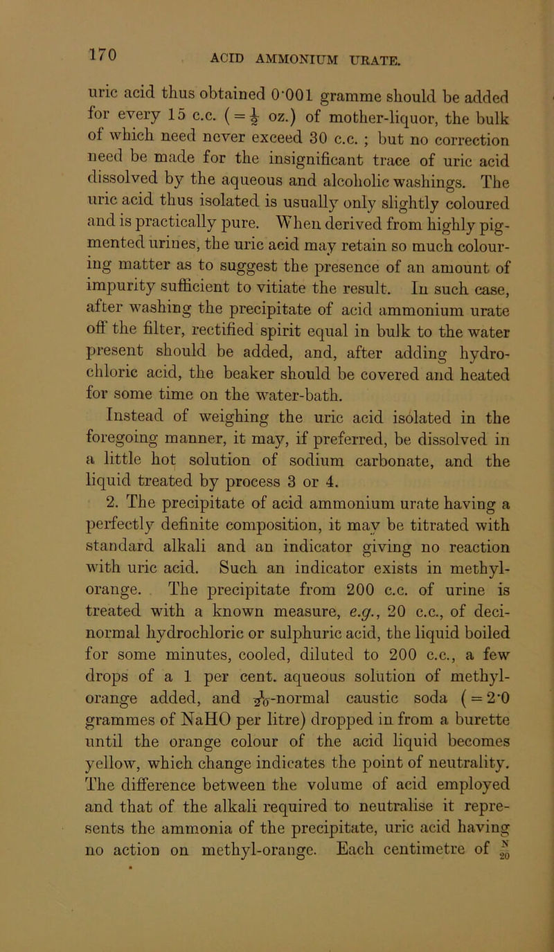 ACID AMMONIUM URATE. uric acid thus obtained O'OOl gramme should be added for every 15 c.c, ( = ^ oz.) of mother-liquor, the bulk of which need never exceed 30 c.c. ; but no correction need be made for the insignificant trace of uric acid dissolved by the aqueous and alcoholic washings. The uric acid thus isolated is usually only slightly coloured and is practically pure. When derived from highly pig- mented urines, the uric acid may retain so much colour- ing matter as to suggest the presence of an amount of impurity sufficient to vitiate the result. In such case, after washing the precipitate of acid ammonium urate oft the filter, rectified spirit equal in bulk to the water present should be added, and, after adding hydro- chloric acid, the beaker should be covered and heated for some time on the water-bath. Instead of weighing the uric acid isolated in the foregoing manner, it may, if preferred, be dissolved in a little hot solution of sodium carbonate, and the liquid treated by process 3 or 4. 2. The precipitate of acid ammonium urate having a perfectly definite composition, it may be titrated with standard alkali and an indicator giving no reaction with uric acid. Such an indicator exists in methyl- orange. The precipitate from 200 c.c. of urine is treated with a known measure, e.g., 20 c.c., of deci- normal hydrochloric or sulphuric acid, the liquid boiled for some minutes, cooled, diluted to 200 c.c., a few drops of a 1 per cent, aqueous solution of methyl- orange added, and ^V^ormal caustic soda ( = 2*0 grammes of NaHO per litre) dropped in from a burette until the orange colour of the acid liquid becomes yellow, which change indicates the point of neutrality. The difterence between the volume of acid employed and that of the alkali required to neutralise it repre- sents the ammonia of the precipitate, uric acid having no action on methyl-orange. Each centimetre of
