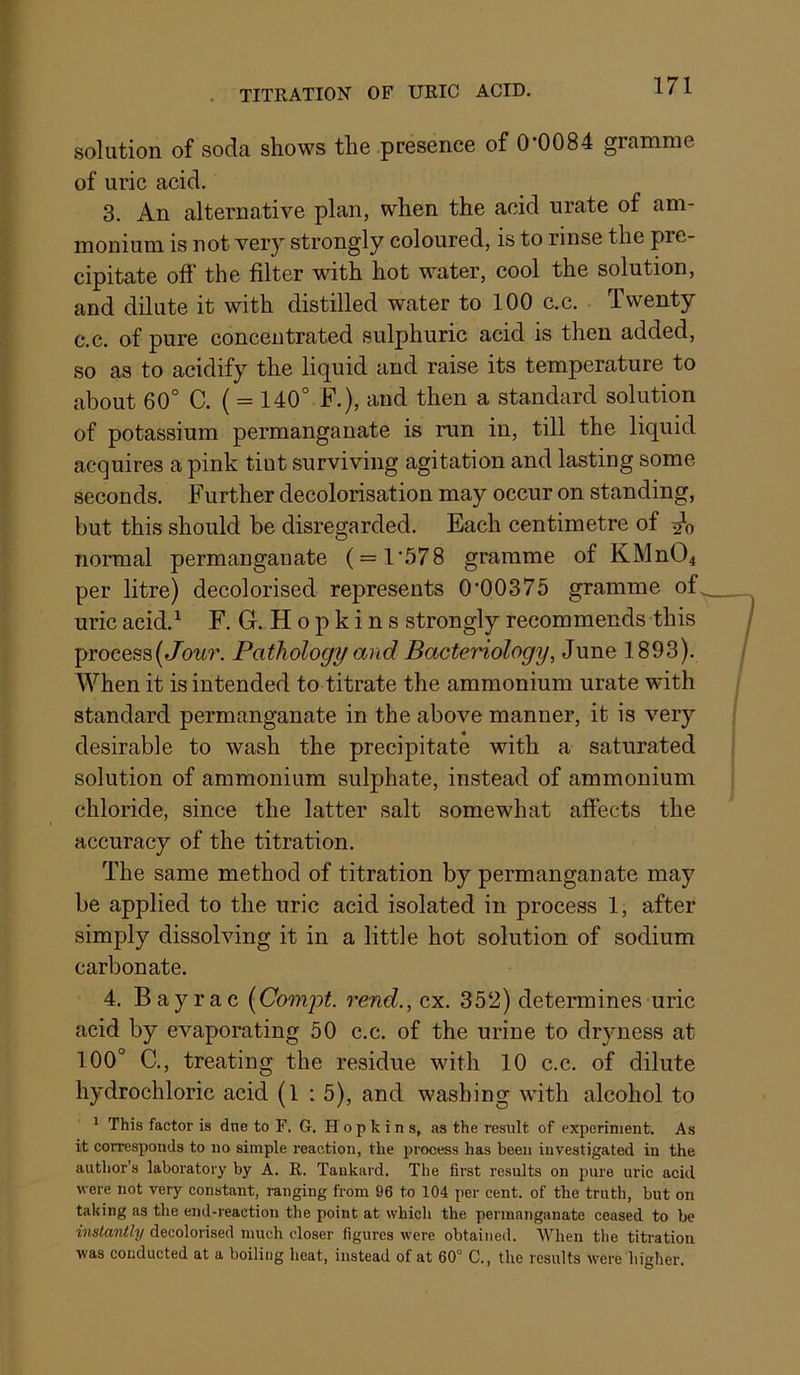 solution of soda shows the presence of 0*0084 gramme of uric acid. 3. An alternative plan, when the acid urate of am- monium is not very strongly coloured, is to rinse the pre- cipitate off' the filter with hot water, cool the solution, and dilute it with distilled water to 100 c.c. Twenty c.c. of pure concentrated sulphuric acid is then added, so as to acidify the liquid and raise its temperature to about 60° C. ( = 140° F.), and then a standard solution of potassium permanganate is run in, till the liquid acquires a pink tint surviving agitation and lasting some seconds. Further decolorisation may occur on standing, but this should be disregarded. Each centimetre of normal permanganate ( = 1*578 gramme of KMn04 per litre) decolorised represents 0*00375 gramme of uric acid.^ F. G. Hopkins strongly recommends this process( Pathology and Bacteriology, June 1893). When it is intended to titrate the ammonium urate with standard permanganate in the above manner, it is very desirable to wash the precipitate with a saturated solution of ammonium sulphate, instead of ammonium chloride, since the latter salt somewhat affects the accuracy of the titration. The same method of titration by permanganate may be applied to the uric acid isolated in process 1, after simply dissolving it in a little hot solution of sodium carbonate. 4. Bayrac {Compt. rend., cx. 352) determines uric acid by evaporating 50 c.c. of the urine to dryness at 100° C., treating the residue with 10 c.c. of dilute hydrochloric acid (l : 5), and washing with alcohol to 1 This factor is due to F, G. Hopkins, as the result of experiment. As it corresponds to no simple reaction, the process has been investigated in the author’s laboratory by A. R. Tankard. The first results on pure uric acid were not very constant, ranging from 96 to 104 per cent, of the truth, but on taking as the end-reaction the point at which the permanganate ceased to be instantly decolorised much closer figures were obtained. When the titration was conducted at a boiling heat, instead of at 60° C., the results were higher.