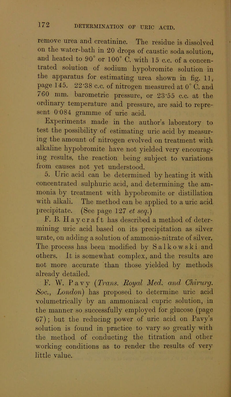 remove urea and creatinine. The residue is dissolved on the water-bath in 20 drops of caustic soda solution, and heated to 90 or 100° C. with 15 c.c. of a concen- trated solution of sodium hypobromite solution in the apparatus for estimating urea shown in fig. 11, page 145. 22'38 c.c. of nitrogen measured at 0° C. and 760 mm, barometric pressure, or 23'55 c.c. at the ordinary temperature and pressure, are said to repre- sent 0 084 gramme of uric acid. Experiments made in the author’s laboratory to test the possibility of estimating uric acid by measur- ing the amount of nitrogen evolved on treatment with alkaline hypobromite have not yielded very encourag- ing results, the reaction being subject to variations from causes not yet understood. 5. Uric acid can be determined by heating it with concentrated sulphuric acid, and determining the am- monia by treatment with hypobromite or distillation with alkali. The method can be applied to a uric acid precipitate. (See page 127 et seq.) F. B. Haycraft has described a method of deter- mining uric acid based on its precipitation as silver urate, on adding a solution of ammonio-nitrate of silver. The process has been modified by Salkowski and others. It is somewhat complex, and the results are not more accurate than those yielded by methods already detailed. F. W. Pavy [Trans. Royal Med. and Chi'nirg. Soc., London) has proposed to determine uric acid volumetrically by an ammoniacal cupric solution, in the manner so successfully employed for glucose (page 67); but the reducing power of uric acid on Pavy’s solution is found in practice to vary so greatly with the method of conducting the titration and other working conditions as to render the results of very little value.