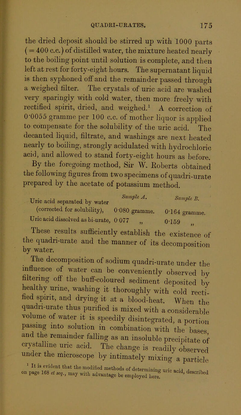 the dried deposit should be stirred up with 1000 jDarts ( = 400 c.c.) of distilled water, the mixture heated nearly to the boiling point until solution is complete, and then left at rest for forty-eight hours. The supernatant liquid is then syphoned off and the remainder passed through a weighed lilter. The crystals of uric acid are washed very sparingly with cold water, then more freely with rectified spirit, dried, and weighed.^ A correction of 0-0055 gramme per 100 c.c. of mother liquor is applied to compensate for the solubility of the uric acid. The decanted liquid, filtrate, and washings are next heated nearly to boiling, strongly acidulated with hydrochloric acid, and allowed to stand forty-eight hours as before. By the foregoing method. Sir W. Eoberts obtained the following figures from two specimens of quadri-urate prepared by the acetate of potassium method. TT..:„ • j i j V . Sample A. Sample B. Uric acid separated by water (corrected for solubility), 0’080 gramme. 0-164 gramme. Uric acid dissolved as bi-urate, 0 077 „ 0-159 These results sufficiently establish the existence of the quadri-urate and the manner of its decomposition by water. The decomposition of sodium quadri-urate under the influence of water can be conveniently observed bv filtering off the buff-coloured sediment deposited by healthy urine, washing it thoroughly with cold recti- fied spirit, and drying it at a blood-heat. When the quadri-urate thus purified is mixed with a considerable volume of water it is speedily disintegrated, a portion passing into solution in combination with the bases and the remainder falling as an insoluble precipitate of ciystalline uric acid. The change is readily observed under the microscope by intimately mixing a particle It is evident that the modified methods of determinintr nn-p o • j j on page 168 et seq., may with advantage be employed here ’