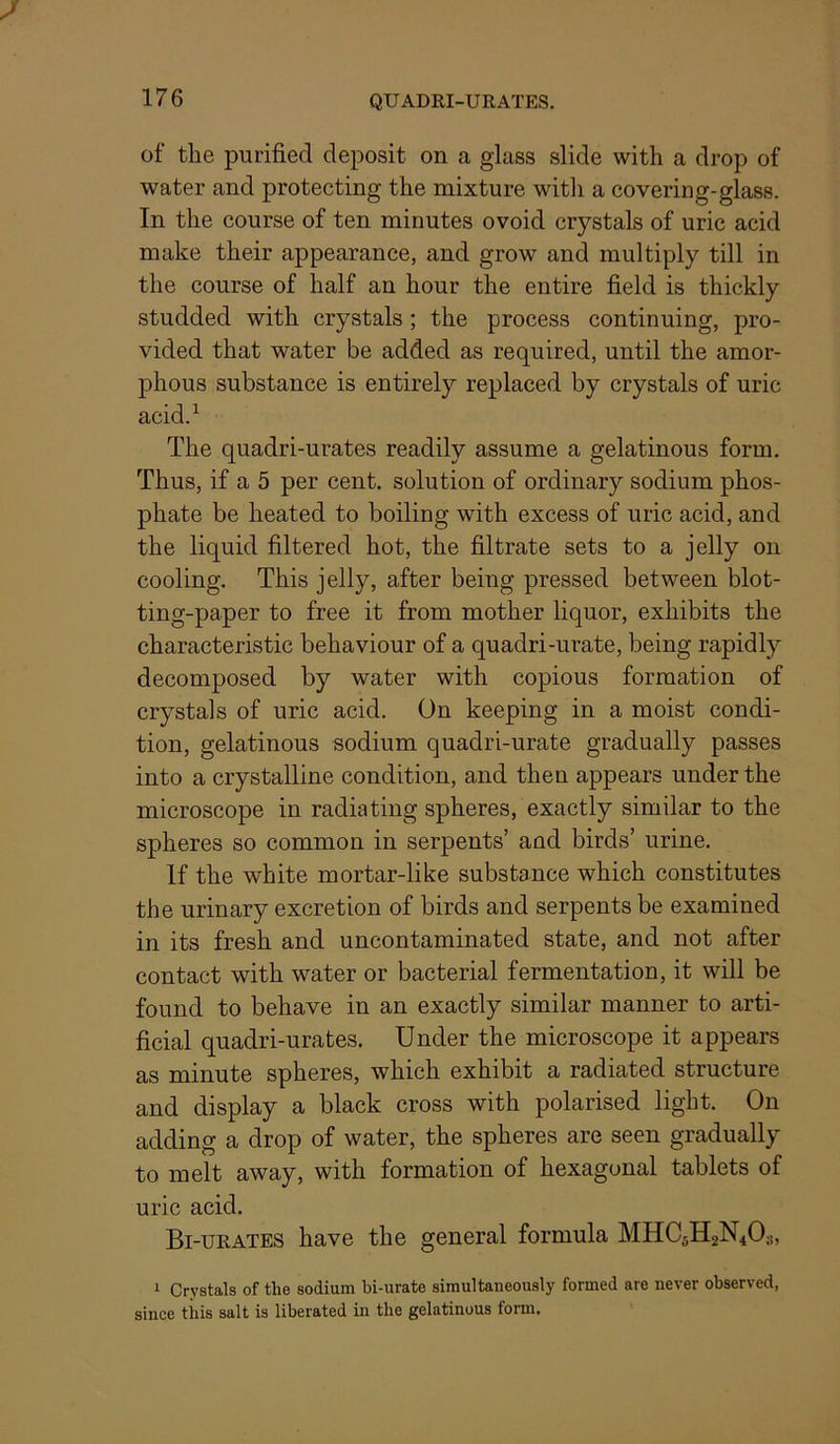of the purified deposit on a glass slide with a drop of water and protecting the mixture with a covering-glass. In the course of ten minutes ovoid crystals of uric acid make their appearance, and grow and multiply till in the course of half an hour the entire field is thickly studded with crystals; the process continuing, pro- vided that water be added as required, until the amor- phous substance is entirely replaced by crystals of uric acid.^ The quadri-urates readily assume a gelatinous form. Thus, if a 5 per cent, solution of ordinary sodium phos- phate be heated to boiling with excess of uric acid, and the liquid filtered hot, the filtrate sets to a jelly on cooling. This jelly, after being pressed between blot- ting-paper to free it from mother liquor, exhibits the characteristic behaviour of a quadri-urate, being rapidly decomposed by water with copious formation of crystals of uric acid. On keeping in a moist condi- tion, gelatinous sodium quadri-urate gradually passes into a crystalline condition, and then appears under the microscope in radiating spheres, exactly similar to the spheres so common in serpents’ and birds’ urine. If the white mortar-like substance which constitutes the urinary excretion of birds and serpents be examined in its fresh and uncontaminated state, and not after contact with water or bacterial fermentation, it will be found to behave in an exactly similar manner to arti- ficial quadri-urates. Under the microscope it appears as minute spheres, which exhibit a radiated structure and display a black cross with polarised light. On adding a drop of water, the spheres are seen gradually to melt away, with formation of hexagonal tablets of uric acid. Bi-tjrates have the general formula MHC5H2N4O3, 1 Crystals of the sodium bi-urate simultaneously formed are never observed, since tins salt is liberated in the gelatinous form.