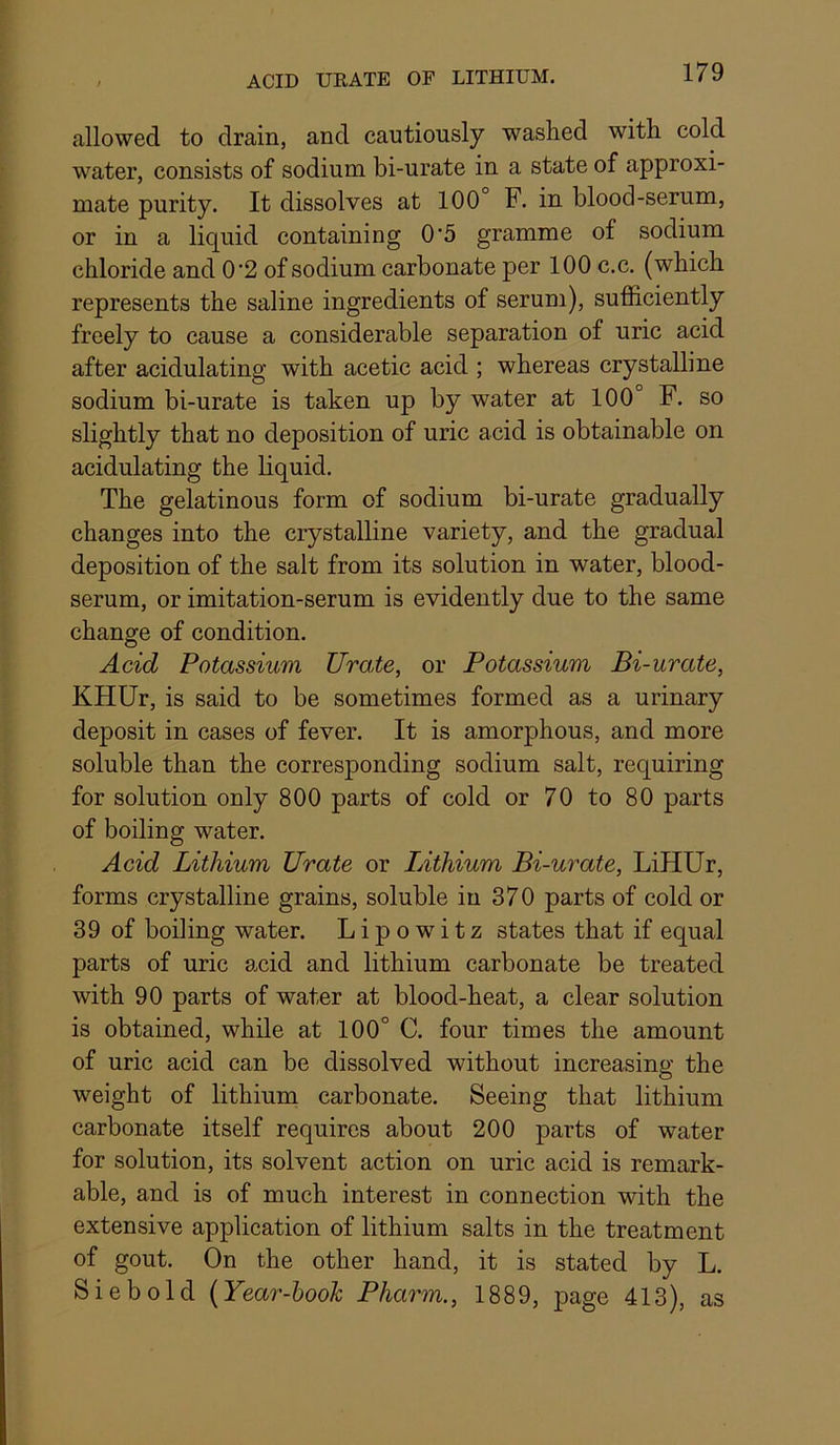 allowed to drain, and cautiously washed with cold water, consists of sodium bi-urate in a state of approxi- mate purity. It dissolves at 100° F. in blood-serum, or in a liquid containing 0'5 gramme of sodium chloride and 0’2 of sodium carbonate per 100 c.c. (which represents the saline ingredients of serum), sufficiently freely to cause a considerable separation of uric acid after acidulating with acetic acid ; whereas crystalline sodium bi-urate is taken up by water at 100° F. so slightly that no deposition of uric acid is obtainable on acidulating the liquid. The gelatinous form of sodium bi-urate gradually changes into the crystalline variety, and the gradual deposition of the salt from its solution in water, blood- serum, or imitation-serum is evidently due to the same change of condition. Acid Potassium Urate, or Potassium Bi-urate, KHUr, is said to be sometimes formed as a urinary deposit in cases of fever. It is amorphous, and more soluble than the corresponding sodium salt, requiring for solution only 800 parts of cold or 70 to 80 parts of boiling water. Acid Lithium Urate or Lithium Bi-urate, LiHUr, forms crystalline grains, soluble in 370 parts of cold or 39 of boiling water. Lipowitz states that if equal parts of uric acid and lithium carbonate be treated with 90 parts of water at blood-heat, a clear solution is obtained, while at 100° C. four times the amount of uric acid can be dissolved without increasing the weight of lithium carbonate. Seeing that lithium carbonate itself requires about 200 parts of water for solution, its solvent action on uric acid is remark- able, and is of much interest in connection with the extensive application of lithium salts in the treatment of gout. On the other hand, it is stated by L. Siebold (Year-hook Pharm., 1889, page 413), as