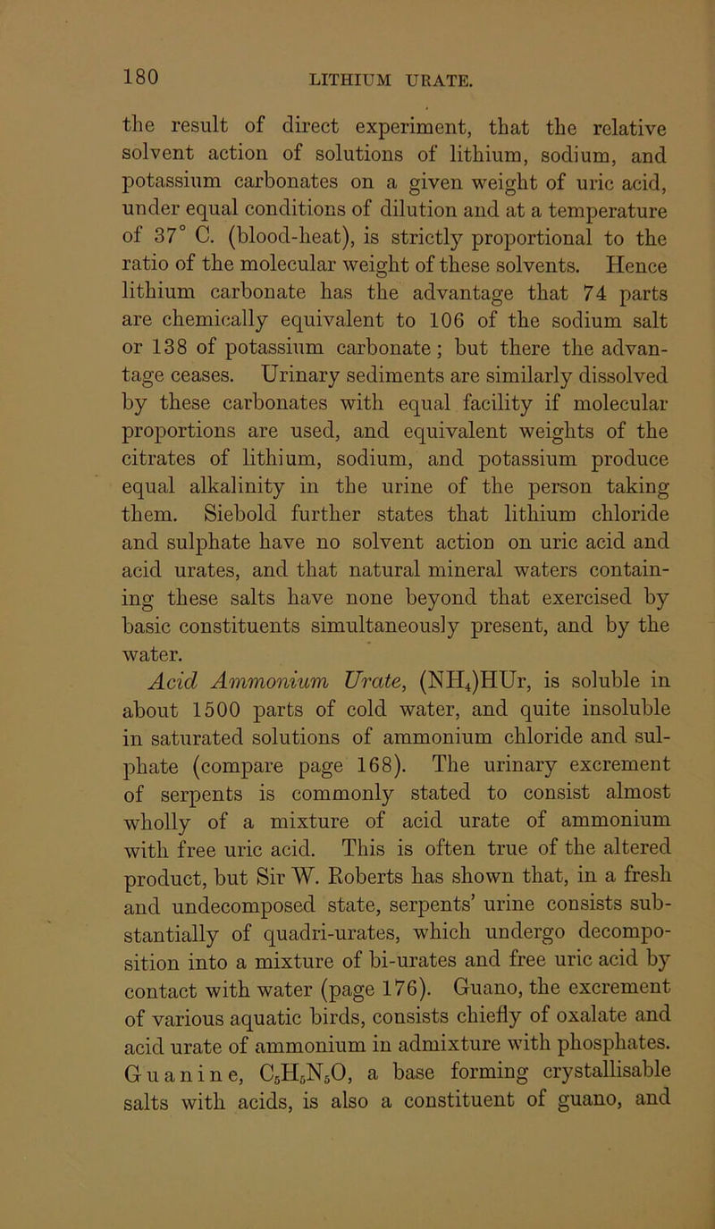 the result of direct experiment, that the relative solvent action of solutions of lithium, sodium, and potassium carbonates on a given weight of uric acid, under equal conditions of dilution and at a temperature of 37° C, (blood-heat), is strictly proportional to the ratio of the molecular weight of these solvents. Hence lithium carbonate has the advantage that 74 parts are chemically equivalent to 106 of the sodium salt or 138 of potassium carbonate; but there the advan- tage ceases. Urinary sediments are similarly dissolved by these carbonates with equal facility if molecular proportions are used, and equivalent weights of the citrates of lithium, sodium, and potassium produce equal alkalinity in the urine of the person taking them. Siebold further states that lithium chloride and sulphate have no solvent action on uric acid and acid urates, and that natural mineral waters contain- ing these salts have none beyond that exercised by basic constituents simultaneously present, and by the water. Acid Ammonium Urate, (NH4)HUr, is soluble in about 1500 parts of cold water, and quite insoluble in saturated solutions of ammonium chloride and sul- phate (compare page 168). The urinary excrement of serpents is commonly stated to consist almost wholly of a mixture of acid urate of ammonium with free uric acid. This is often true of the altered product, but Sir W. Roberts has shown that, in a fresh and undecomposed state, serpents’ urine consists sub- stantially of quadri-urates, which undergo decompo- sition into a mixture of bi-urates and free uric acid by contact with water (page 176). Guano, the excrement of various aquatic birds, consists chiefly of oxalate and acid urate of ammonium in admixture with phosphates. Guanine, CsH^NsO, a base forming crystallisable salts with acids, is also a constituent of guano, and