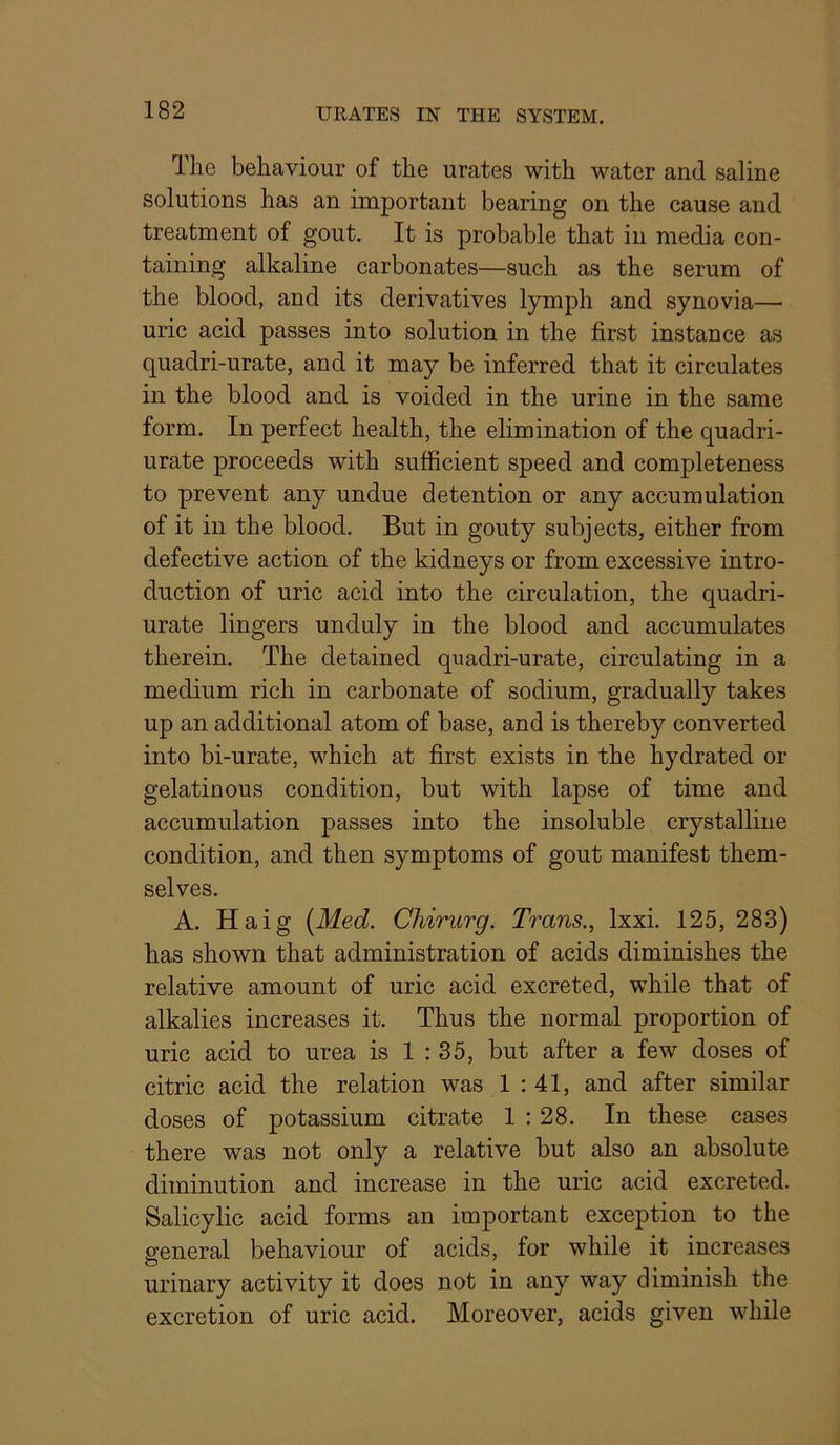 The behaviour of the urates with water and saline solutions has an important bearing on the cause and treatment of gout. It is probable that in media con- taining alkaline carbonates—such as the serum of the blood, and its derivatives lymph and synovia— uric acid passes into solution in the first instance as quadri-urate, and it may be inferred that it circulates in the blood and is voided in the urine in the same form. In perfect health, the elimination of the quadri- urate proceeds with sufficient speed and completeness to prevent any undue detention or any accumulation of it in the blood. But in gouty subjects, either from defective action of the kidneys or from excessive intro- duction of uric acid into the circulation, the quadri- urate lingers unduly in the blood and accumulates therein. The detained quadri-urate, circulating in a medium rich in carbonate of sodium, gradually takes up an additional atom of base, and is thereby converted into bi-urate, which at first exists in the hydrated or gelatinous condition, but with lapse of time and accumulation passes into the insoluble crystalline condition, and then symptoms of gout manifest them- selves. A. Haig [Med. Chirurg. Trans., Ixxi. 125, 283) has shown that administration of acids diminishes the relative amount of uric acid excreted, while that of alkalies increases it. Thus the normal proportion of uric acid to urea is 1 : 35, but after a few doses of citric acid the relation was 1 : 41, and after similar doses of potassium citrate 1 : 28. In these cases there was not only a relative but also an absolute diminution and increase in the uric acid excreted. Salicylic acid forms an important exception to the general behaviour of acids, for while it increases urinary activity it does not in any way diminish the excretion of uric acid. Moreover, acids given while