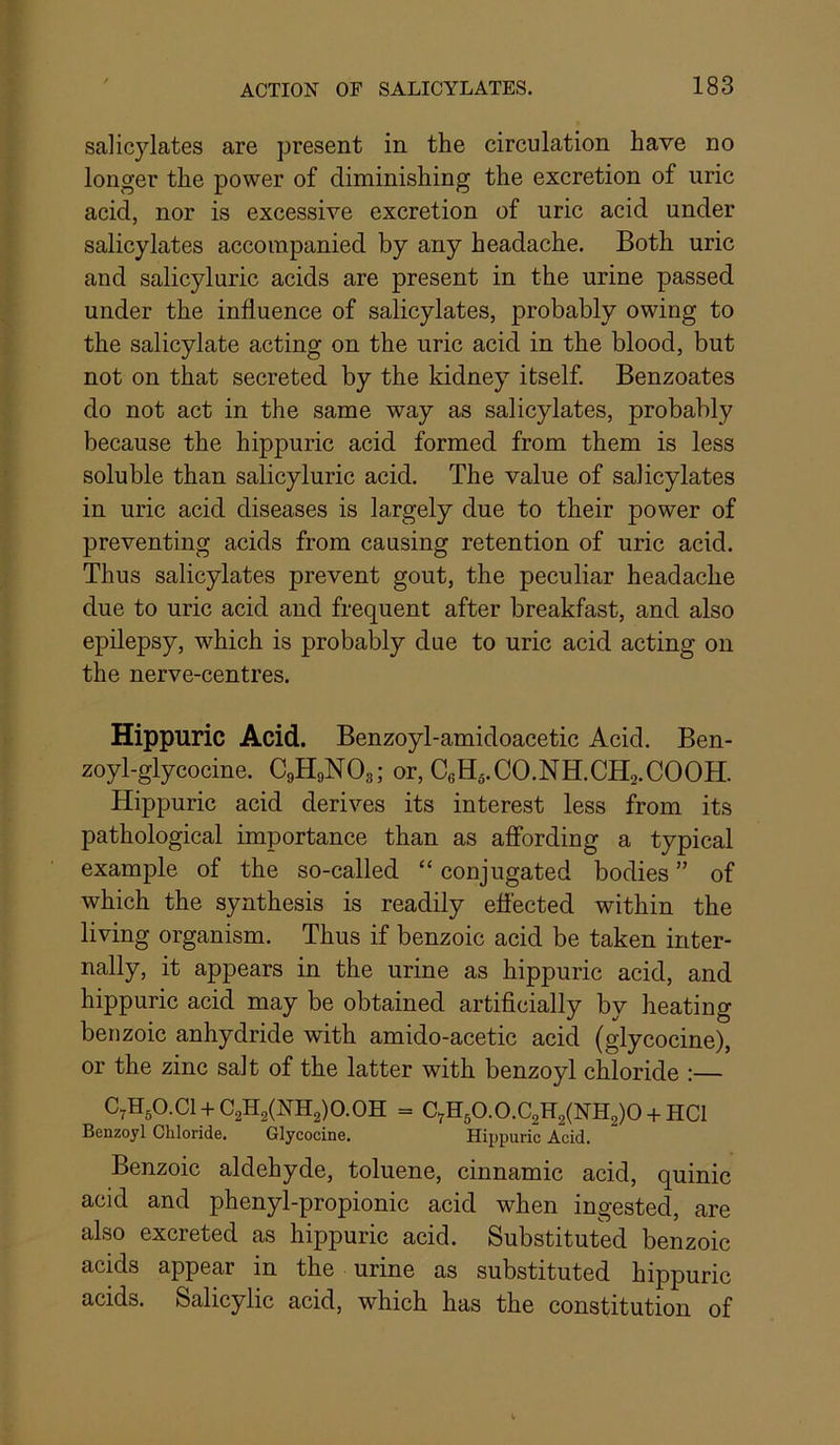 salicylates are present in the circulation have no longer the power of diminishing the excretion of uric acid, nor is excessive excretion of uric acid under salicylates accompanied by any headache. Both uric and salicyluric acids are present in the urine passed under the influence of salicylates, probably owing to the salicylate acting on the uric acid in the blood, but not on that secreted by the kidney itself. Benzoates do not act in the same way as salicylates, probably because the hippuric acid formed from them is less soluble than salicyluric acid. The value of salicylates in uric acid diseases is largely due to their power of preventing acids from causing retention of uric acid. Thus salicylates prevent gout, the peculiar headache due to uric acid and frequent after breakfast, and also epilepsy, which is probably due to uric acid acting on the nerve-centres. Hippuric Acid. Benzoyl-amidoacetic Acid. Ben- zoyl-glycocine. C9H9NO3; or, CeHj.CO.NH.CHa.COOH. Hippuric acid derives its interest less from its pathological importance than as affording a typical example of the so-called “ conjugated bodies ” of which the synthesis is readily effected within the living organism. Thus if benzoic acid be taken inter- nally, it appears in the urine as hippuric acid, and hippuric acid may be obtained artificially by heating benzoic anhydride with amido-acetic acid (glycocine), or the zinc salt of the latter with benzoyl chloride :— C7H50.C1 + C2H2(NH2)0.0H = C^H50.0.C2H2(NH2)0-hHC1 Benzoyl Chloride. Glycocine. Hippuric Acid. Benzoic aldehyde, toluene, cinnamic acid, quinic acid and phenyl-propionic acid when ingested, are also excreted as hippuric acid. Substituted benzoic acids appear in the urine as substituted hippuric acids. Salicylic acid, which has the constitution of