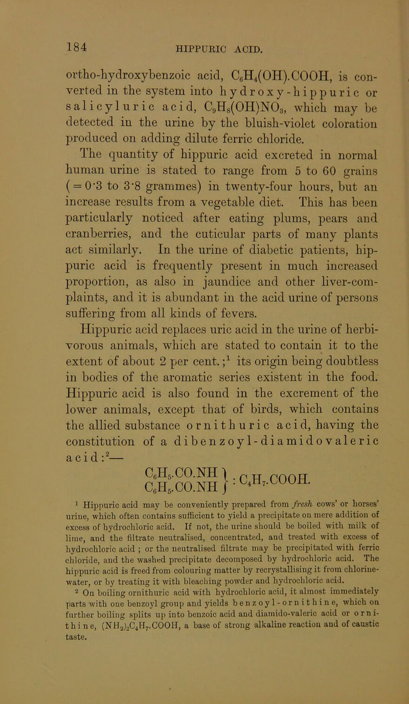 ortho-hydroxybenzoic acid, C6H4(OH).COOH, is con- verted in the system into hydroxy -hippuric or salicyluric acid, C9H8(0H)N03, which may be detected in the urine by the bluish-violet coloration produced on adding dilute ferric chloride. The quantity of hippuric acid excreted in normal human urine is stated to range from 5 to 60 grains ( = 0”3 to 3'8 grammes) in twenty-four hours, but an increase results from a vegetable diet. This has been particularly noticed after eating plums, pears and cranberries, and the cuticular parts of many plants act similarly. In the urine of diabetic patients, hip- puric acid is frequently present in much increased proportion, as also in jaundice and other liver-com- plaints, and it is abundant in the acid urine of persons suffering from all kinds of fevers. Hippuric acid replaces uric acid in the urine of herbi- vorous animals, which are stated to contain it to the extent of about 2 per cent. its origin being doubtless in bodies of the aromatic series existent in the food. Hippuric acid is also found in the excrement of the lower animals, except that of birds, which contains the allied substance omith uric acid, having the constitution of a dibenzoyl-diamidovaleric acid — ^ Hippuric acid may be conveniently prepared from fresh cows’ or horses’ urine, which often contains sufficient to yield a precipitate on mere addition of excess of hydrochloric acid. If not, the urine should be boiled with milk of lime, and the filtrate neutralised, concentrated, and treated with excess of hydrochloric acid ; or the neutralised filtrate may be precipitated with ferric chloride, and the washed precipitate decomposed by hydrochloric acid. The hippuric acid is freed from colouring matter by recr3'stallising it from chlorine- water, or by treating it with bleaching powder and hydrochloric acid. ^ On boiling ornithuric acid with hydrochloric acid, it almost immediately parts with one benzoyl group and yields benzoyl-ornithine, which on further boiling splits up into benzoic acid and dianiido-valeric acid or orni- thine, (NHalaC^Hy.COOH, a base of strong alkaline reaction and of caustic taste.