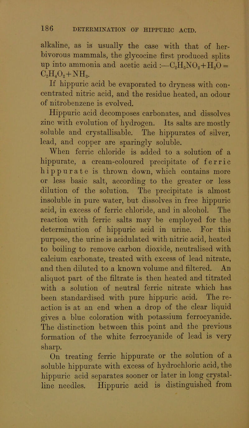 alkaline, as is usually the case with that of her- bivorous mammals, the glycocine first produced splits up into ammonia and acetic acid :—C2H6N02+H.20 = C2H4O2+NH3. If hippuric acid be evaporated to dryness with con- centrated nitric acid, and the residue heated, an odour of nitrobenzene is evolved. Hippuric acid decomposes carbonates, and dissolves zinc with evolution of hydrogen. Its salts are mostly soluble and crystallisable. The hippurates of silver, lead, and copper are sparingly soluble. When ferric chloride is added to a solution of a hippurate, a cream-coloured precipitate of ferric hippurate is thrown down, which contains more or less basic salt, according to the greater or less dilution of the solution. The precipitate is almost insoluble in pure water, but dissolves in free hippuric acid, in excess of ferric chloride, and in alcohol. The reaction with ferric salts may be employed for the determination of hippuric acid in urine. For this purpose, the urine is acidulated with nitric acid, heated to boiling to remove carbon dioxide, neutralised wdth calcium carbonate, treated with excess of lead nitrate, and then diluted to a known volume and filtered. An aliquot part of the filtrate is then heated and titrated with a solution of neutral ferric nitrate which has been standardised with pure hippuric acid. The re- action is at an end when a drop of the clear liquid gives a blue coloration with potassium ferrocyanide. The distinction between this point and the previous formation of the white ferrocyanide of lead is very sharp. On treating ferric hippurate or the solution of a soluble hippurate with excess of hydrochloric acid, the hippuric acid separates sooner or later in long crystal- line needles. Hippuric acid is distinguished from