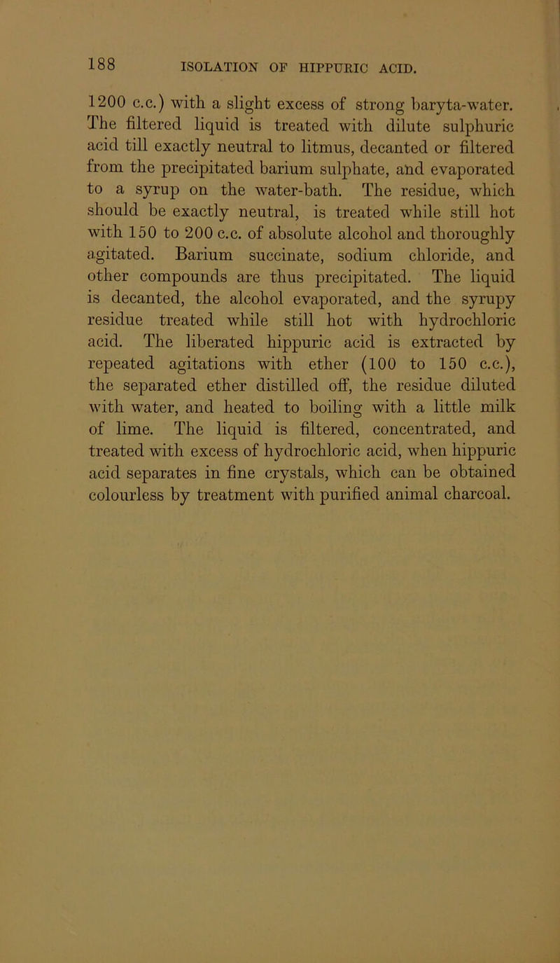 1200 c.c.) with a slight excess of strong baryta-water. The filtered liquid is treated with dilute sulphuric acid till exactly neutral to litmus, decanted or filtered from the precipitated barium sulphate, and evaporated to a syrup on the water-bath. The residue, which should be exactly neutral, is treated while still hot with 150 to 200 c.c. of absolute alcohol and thoroughly agitated. Barium succinate, sodium chloride, and other compounds are thus precipitated. The liquid is decanted, the alcohol evaporated, and the syrupy residue treated while still hot with hydrochloric acid. The liberated hippuric acid is extracted by repeated agitations with ether (100 to 150 c.c.), the separated ether distilled off, the residue diluted with water, and heated to boiling with a little milk of lime. The liquid is filtered, concentrated, and treated with excess of hydrochloric acid, when hippuric acid separates in fine crystals, which can be obtained colourless by treatment with purified animal charcoal.