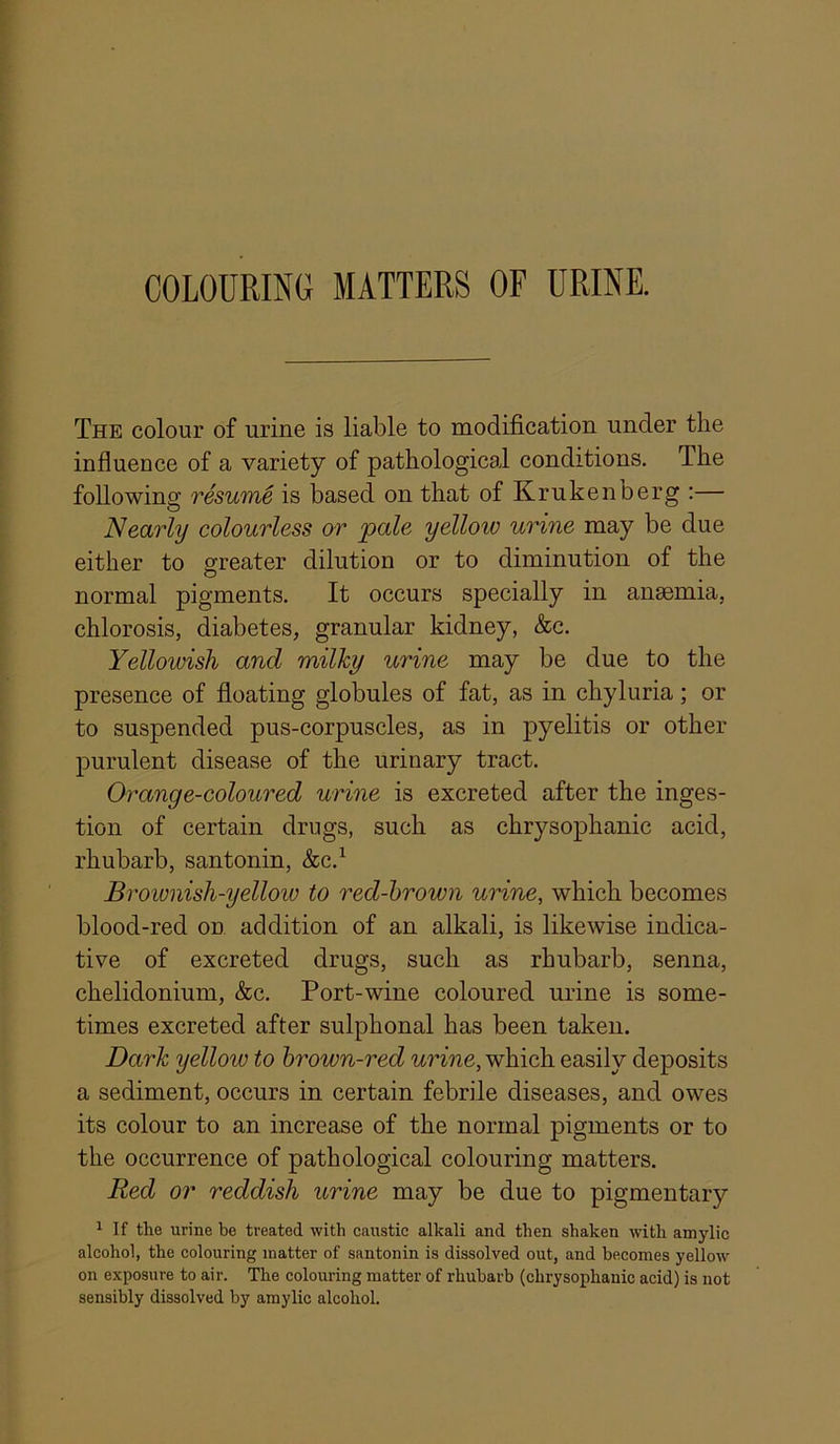 COLOURING MATTERS OF URINE. The colour of urine is liable to modification under the influence of a variety of pathological conditions. The following resuTtie is based on that of Krukenberg :— Nearly colourless or pale yellow urine may be due either to greater dilution or to diminution of the normal pigments. It occurs specially in anaemia, chlorosis, diabetes, granular kidney, &c. Yellowish and milky urine may be due to the presence of floating globules of fat, as in chyluria; or to suspended pus-corpuscles, as in pyelitis or other purulent disease of the urinary tract. Orange-coloured urine is excreted after the inges- tion of certain drugs, such as chrysophanic acid, rhubarb, santonin, &c.^ Brownish-yellow to red-hrown uHne, which becomes blood-red on addition of an alkali, is likewise indica- tive of excreted drugs, such as rhubarb, senna, chelidonium, &c. Port-wine coloured urine is some- times excreted after sulphonal has been taken. Dark yellow to hrown-red urine, which easily deposits a sediment, occurs in certain febrile diseases, and owes its colour to an increase of the normal pigments or to the occurrence of pathological colouring matters. Red or reddish urine may be due to pigmentary ^ If the urine be treated with caustic alkali and then shaken with amylic alcohol, the colouring matter of santonin is dissolved out, and becomes yellow on exposure to air. The colouring matter of rhubarb (chrysophanic acid) is not sensibly dissolved by amylic alcohol.