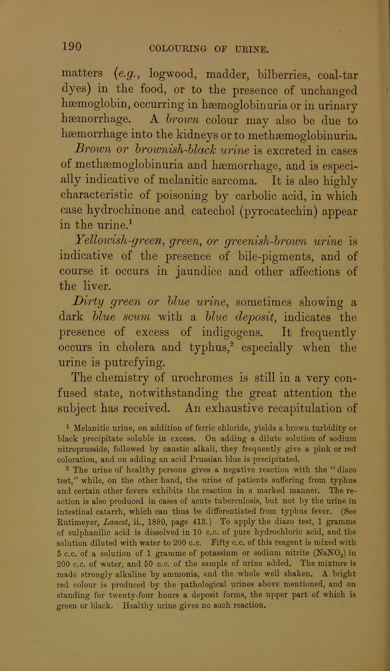 matters {e.g., logwood, madder, bilberries, coal-tar dyes) in the food, or to the presence of unchanged haemoglobin, occurring in haemoglobinuria or in urinary haemorrhage. A hrown colour may also be due to haemorrhage into the kidneys or to methaemoglobinuria. Brown or hrownish-hlack urine is excreted in cases of methaemoglobinuria and haemorrhage, and is especi- ally indicative of melanitic sarcoma. It is also highly characteristic of poisoning by carbolic acid, in which case hydrochinone and catechol (pyrocatechin) appear in the urine.^ Yellowish-green, green, or greenish-hrown wrine is indicative of the presence of bile-pigments, and of course it occurs in jaundice and other affections of the liver. Dirty green or blue urine, sometimes showing a dark blue scum with a blue deposit, indicates the presence of excess of indigogens. It frequently occurs in cholera and typhus,^ especially when the urine is putrefying. The chemistry of urochromes is still in a very con- fused state, notwithstanding the great attention the subject has received. An exhaustive recapitulation of 1 Melanitic urine, on addition of ferric chloride, yields a brown turbidity or black precipitate soluble in excess. On adding a dilute solution of sodium nitroprusside, followed by caustic alkali, they frequently give a pink or red coloration, and on adding an acid Prussian blue is precipitated. ^ The urine of healthy persons gives a negative reaction with the “diazo test,” while, on the other hand, the urine of patients suffering from typhus and certain other fevers exhibits the reaction in a marked manner. The re- action is also produced in cases of acute tuberculosis, but not by the urine in intestinal catarrh, which can thus be differentiated from typhus fever. (See Rutimeyer, Lancet, ii., 1890, page 413.) To apply the diazo test, 1 gramme of sulphanilic acid is dissolved in 10 c.c. of pure hydrochloric acid, and the solution diluted with water to 200 c.c. Fifty c.c. of this reagent is mixed with 5 c.c. of a solution of 1 gramme of potassium or sodium nitrite (NaNOj) in 200 c.c. of water, and 50 c.c. of the sample of urine added. The mixture is made strongly alkaline by ammonia, and the whole well shaken. A blight red colour is produced by the pathological urines above mentioned, and on standing for twenty-four hours a deposit forms, the upper part of which is green or black. Healthy urine gives no such reaction.