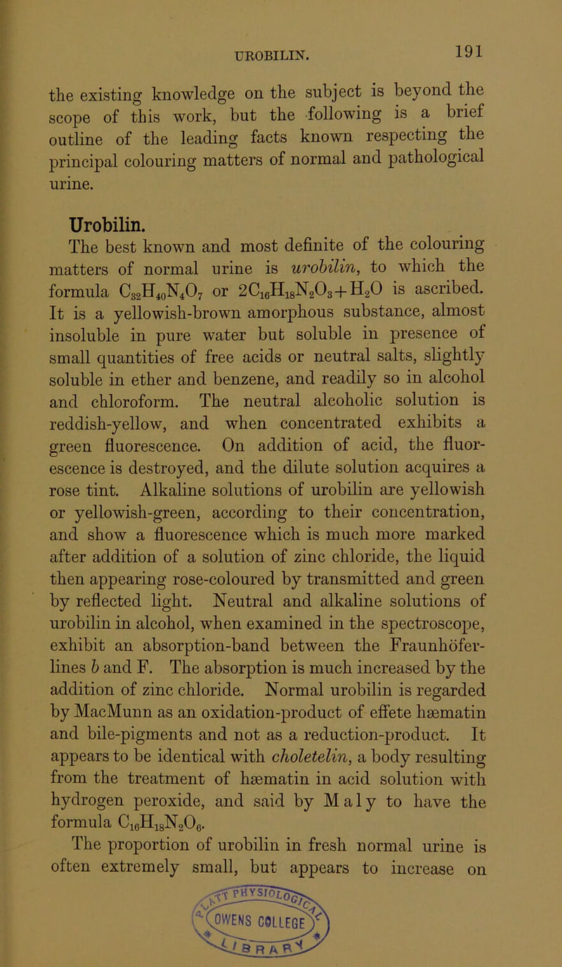 UROBILIN. the existing knowledge on the subject is beyond the scope of this work, but the following is a brief outline of the leading facts known respecting the principal colouring matters of normal and pathological urine. Urobilin. The best known and most definite of the colouring matters of normal urine is urobilin, to which the formula C32H40N4O7 or 2C16H18N2O3+H2O is ascribed. It is a yellowish-brown amorphous substance, almost insoluble in pure water but soluble in presence of small quantities of free acids or neutral salts, slightly soluble in ether and benzene, and readily so in alcohol and chloroform. The neutral alcoholic solution is reddish-yellow, and when concentrated exhibits a green fluorescence. On addition of acid, the fluor- escence is destroyed, and the dilute solution acquires a rose tint. Alkaline solutions of urobilin are yellowish or yellowish-green, according to their concentration, and show a fluorescence which is much more marked after addition of a solution of zinc chloride, the liquid then appearing rose-coloured by transmitted and green by reflected light. Neutral and alkaline solutions of urobilin in alcohol, when examined in the spectroscope, exhibit an absorption-band between the Fraunhofer- lines h and F. The absorption is much increased by the addition of zinc chloride. Normal urobilin is regarded by MacMunn as an oxidation-product of efiete hsematin and bile-pigments and not as a reduction-product. It appears to be identical with choletelin, a body resulting from the treatment of hsematin in acid solution with hydrogen peroxide, and said by Maly to have the formula CieHigNgOe. The proportion of urobilin in fresh normal urine is often extremely small, but appears to increase on