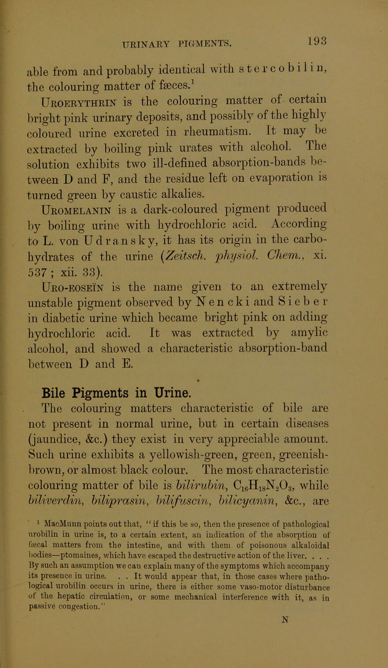 URINARY PIGMENTS. able from and probably identical with s t e r c o b i 1 i n, the colouring matter of faeces.^ Uroerythrin is the colouring matter of certain bright pink urinary deposits, and jiossibly of the highly coloured urine excreted in rheumatism. It may be extracted by boiling pink urates with alcohol. The solution exhibits two ill-defined absorption-bands be- tween D and F, and the residue left on evaporation is turned green by caustic alkalies. Uromelanin is a dark-coloured pigment produced by boiling urine with hydrochloric acid. According to L. von U d r a n s k y, it has its origin in the carbo- hydrates of the urine [ZeMsch. physiol. Chem., xi. 537 ; xii. 33). Uro-eosein is the name given to an extremely unstable pigment observed by N e n c k i and S i e b e r in diabetic urine which became bright pink on adding hydrochloric acid. It was extracted by amylic alcohol, and showed a characteristic absorption-band between D and E. » Bile Pigments in Urine. The colouring matters characteristic of bile are not present in normal urine, but in certain diseases (jaundice, &c.) they exist in very appreciable amount. Sueh urine exhibits a yellowish-green, green, greenish- brown, or almost black colour. The most characteristic colouring matter of bile is hiliruhin, CigHisNsOg, while biliverdin, biliprasin, bilifuscin, bilicyanin, &c., are 1 MacMunn points out that, “ if this be so, then the presence of pathological urobilin in urine is, to a certain extent, an indication of the absorption of frecal matters from the intestine, and with them of poisonous alkaloidal bodies—ptomaines, which have escaped the destructive action of the liver. . . . By such an assumption we can explain many of the symptoms which accompany its presence in urine. . . It would appear that, in those cases where patho- logical urobilin occurs in urine, there is either some vaso-motor disturbance of the hepatic circulation, or some mechanical interference with it, as in passive congestion.” N