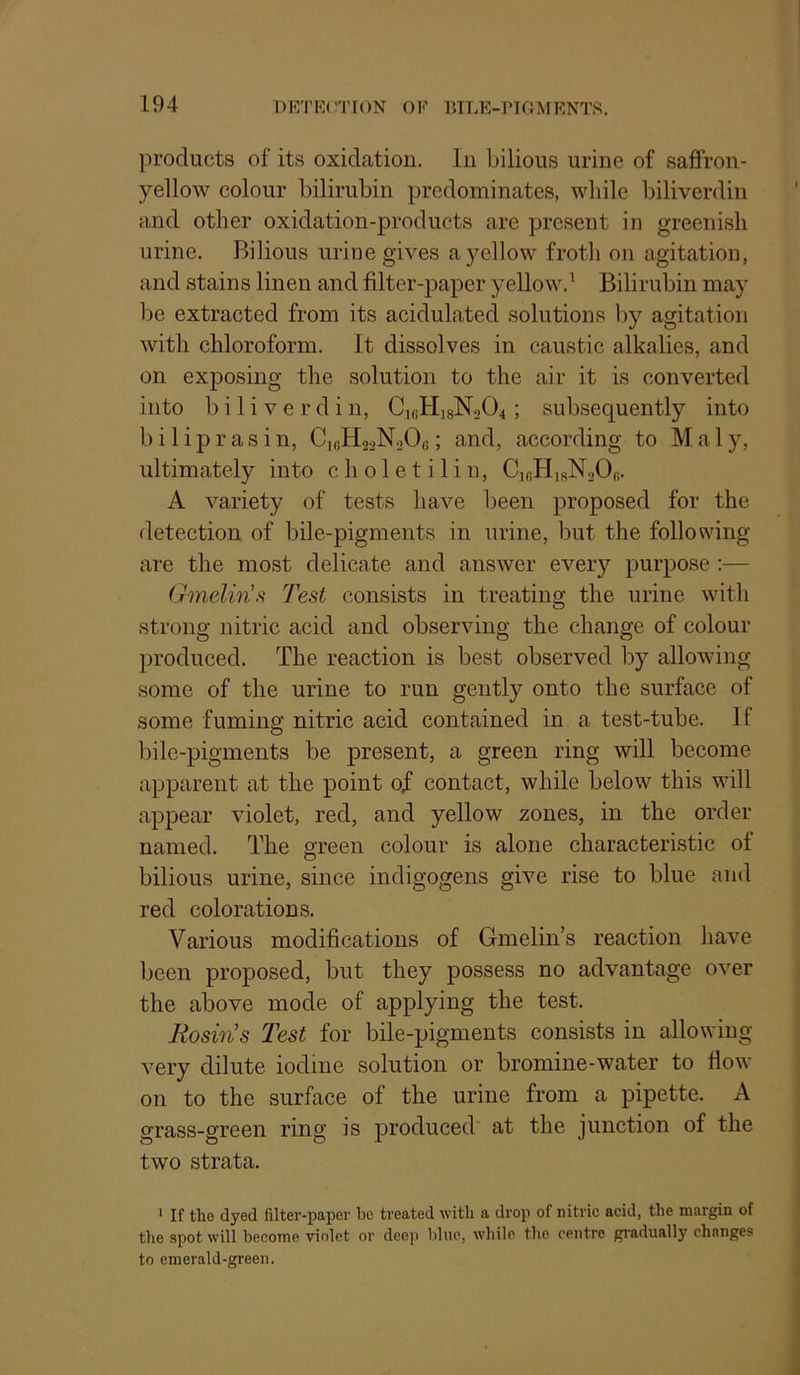 products of its oxidation, lii bilious urine of saflfron- yellow colour bilirubin predominates, while biliverdin and other oxidation-products are present in greenish urine. Bilious urine gives a yellow frotli on agitation, and stains linen and filter-paper yellow.' Bilirubin may be extracted from its acidulated solutions l)y agitation with chloroform. It dissolves in caustic alkalies, and on exposing the solution to the air it is converted into biliverdin, C,bH,sN204 ; subsequently into b i 1 i p r a s i n, C„!H22N20e; and, according to M a 1 y, ultimately into choletilin, CibHirNsOb. A variety of tests have been proposed for the detection of bile-pigments in urine, but the following are the most delicate and answer every purpose :— Gmelms Test consists in treating the urine with strong nitric acid and observing the change of colour produced. The reaction is best observed by allowing some of the urine to run gently onto the surface of some fuming: nitric acid contained in a test-tube. If bile-pigments be present, a green ring will become apparent at the point of contact, while below this will appear violet, red, and yellow zones, in the order named. The green colour is alone characteristic of bilious urine, since indigogens give rise to blue and red colorations. Various modifications of Gmelin’s reaction have been proposed, but they possess no advantage over the above mode of applying the test. Rosin’s Test for bile-pigments consists in allowing very dilute iodine solution or bromine-water to flow on to the surface of the urine from a pipette. A grass-green ring is produced at the junction of the two strata. 1 If the dyed filter-paper be treated with a drop of nitric acid, the margin of the spot will become violet or dee]i blue, while the centre gradually changes to emerald-green.