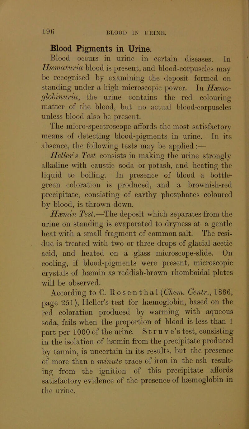 190 BLOOD rN UllINK. Blood Pigments in Urine. Blood occurs in urine in certain diseases, hi Hsematuria blood is present, and blood-corpuscles may be recognised by examining the deposit formed on standing under a high microscopic power. In Ilsemo- glohinuria, the urine contains the red colouring matter of the blood, but no actual blood-corpuscles unless blood also be present. The micro-spectroscope affords the most satisfactory means of detecting blood-pigments in urine. In its nbsence, the following tests may be applied :— Heller's Test consists in making the urine strongl}- alkaline with caustic soda or potash, and heating the liquid to boiling. In presence of blood a bottle- green coloration is produced, and a brownish-red precipitate, consisting of earthy phosphates coloured by blood, is thrown down. Hsemin Test.—The deposit which separates from the urine on standing is evaporated to dryness at a gentle heat with a small fragment of common salt. The resi- due is treated with two or three drops of glacial acetic acid, and heated on a glass microscope-slide. On cooling, if blood-pigments were present, microscopic crystals of hsemin as reddish-brown rhomboidal plates will be observed. According to C. Kosenthal [Chem. Centr., 1886, page 251), Heller’s test for hsemoglobin, based on the red coloration produced by warming with aqueous soda, fails when the projDortion of blood is less than 1 part per 1000 of the urine. S t r u v e’s test, consisting in the isolation of hsemin from the precipitate produced by tannin, is uncertain in its results, but the presence of more than a minute trace of iron in the ash result- ing from the ignition of this precipitate affords satisfactory evidence of the presence of hsemoglobin in the urine.