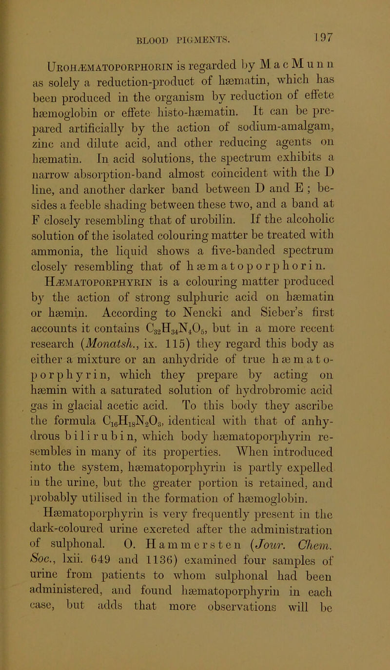 BLOOD PKLVIENTS. UroH/Ematoporphorin is regarded l)y M a c M u n n as solely a reduction-product of bsematin, which has been produced in the organism by reduction of effete hcTemogiobin or effete histo-haematin. It can be pre- pared artificially by the action of sodium-amalgam, zinc and dilute acid, and other reducing agents on haematin. In acid solutions, the spectrum exhibits a narrow absorption-band almost coincident with the D line, and another darker band between D and E ; be- sides a feeble shading between these two, and a band at F closely resembling that of urobilin. If the alcoholic solution of the isolated colouring matter be treated with ammonia, the liquid shows a five-banded spectrum closely resembling that of h se m a t o p o r p h o r i n. H^matoporphyrin is a colouring matter produced by the action of strong sulphuric acid on haematin or haemin. According to Nencki and Sieber’s first accounts it contains C32H34N4O5, but in a more recent research {Monatsh., ix. 115) they regard this body as either a mixture or an anhydride of true h ae in a t o- p o r p h y r i n, which they prepare by acting on haemin with a saturated solution of hydrobromic acid gas in glacial acetic acid. To this body they ascribe the formula CigHigNaQa, identical with that of anhy- drous bilirubin, which body haematoporphyrin re- sembles in many of its properties. When introduced into the system, haematoporphyrin is partly expelled in the urine, but the greater portion is retained, and probably utilised in the formation of hmmoglobin. Haematoporphyrin is very frequently present in the dark-coloured urine excreted after the administration of sulphonal. 0. Hammers ten [Jour. Chem. Soc., Ixii. 649 and 1136) examined four samples of urine from patients to whom sulphonal had been administered, and found haematoporphyrin in each case, but adds that more observations will be