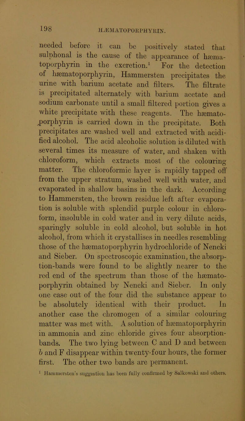 JlyEMATOPOllPH Y lilN. needed before it can be positively stated that sulphonal is the cause of the appearance of ha3ina- toporphyrin in the excretion/ For the detection of hsematoporphyrin, Hammersten precipitates the urine with barium acetate and filters. The filtrate is precipitated alternately with barium acetate and sodium carbonate until a small filtered portion gives a white precij)itate with these reagents. The hsemato- .porphyrin is carried down in the precipitate. Both precipitates are washed well and extracted with acidi- fied alcohol. The acid alcoholic solution is diluted with several times its measure of water, and shaken with chloroform, which extracts most of the colouring matter. The chloroformic layer is rapidly tapped off from the upper stratum, washed well with water, and evaporated in shallow basins in the dark. According to Hammersten, the brown residue left after evapora- tion is soluble with splendid purple colour in chloro- form, insoluble in cold water and in very dilute acids, sparingly soluble in cold alcohol, but soluble in hot alcohol, from which it crystallises in needles resembling those of the hsematoporphyrin hydrochloride of Nencki and Sieber. On spectroscopic examination, the absorp- tion-bands were found to be slightly nearer to the red end of the spectrum than those of the hsemato- porphyrin obtained by Nencki and Sieber. In only one case out of the four did the substance appear to be absolutely identical with their product. In another case the chromogen of a similar colouring matter was met with. A solution of hsematoporphyrin in ammonia and zinc chloride gives four absorption- bands. The two lying between C and D and between h and F disappear within twenty-four hours, the former first. The other two bands are permanent. ^ Hanimursteu’ti suygestioii has been fully coulinneJ by Salkowski ami others.
