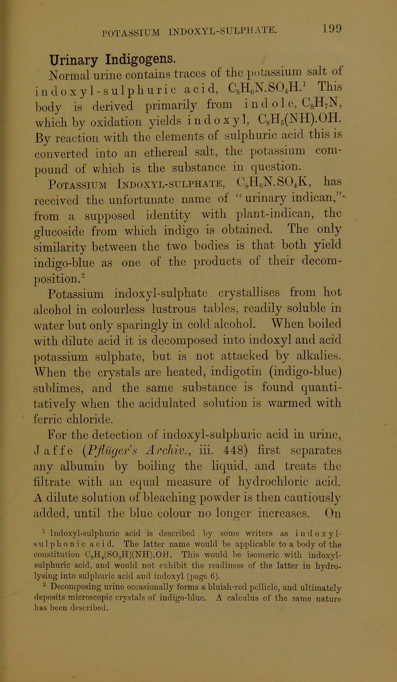 POTASSIUM INDOXYL-SULPJI ATE, Urinary Indigogens. Normal urine contains traces of the potassium salt of indoxyl-sulphuric acid, CsHi^N.SO4H. This body is derived primarily from indole, C8H7N, which by oxidation yields indoxyl, C8H5(NH).OH. By reaction with the elements of sulphuric acid this is converted into an ethereal salt, the potassium com- pound of Vvdiich is the substance in question. Potassium Indoxyl-sulphate, C8H(jN.S04K, has received the unfortunate name of “ urinary indican, from a supposed identity with plant-in dican, the glucoside from which indigo is obtained. The only similarity between the two bodies is that both yield indigo-blue as one of the products of their decom- position.^ Potassium indoxyl-sulphate crystallises from hot alcohol in colourless lustrous tables, readily soluble in water but only sparingly in cold alcohol. When boiled with dilute acid it is decomposed into indoxyl and acid potassium sulphate, but is not attacked by alkalies. When the crystals are heated, indigoti]i (indigo-blue) sublimes, and the same substance is found quanti- tatively when the acidulated solution is warmed with ferric chloride. For the detection of indoxyl-sulphuric acid in urine, Jaffe {Pjiilgers Archiv., iii. 448) first separates any albumin by boiling the liquid, and treats the filtrate with an equal measure of hydrochloric acid. A dilute solution of bleaching powder is then cautiously added, until the blue colour no longer increases. On ’ Iiidoxyl-sulpliui'ic acid is described by some writers as indoxyl- s u 1 p h 0 n i c acid. The latter name would be applicable to a body of the constitution CjH4(S03H)(NH).0II. This would be isomeric with indoxyl- sulphuric acid, and would not exhibit the readiness of the latter in hydro- lysing into sulphuric acid and indoxyl (page 6). ® Decomposing urine occasionally forms a bluish-red pellicle, and ultimately deposits microscopic crystals of indigo-blue. A calculus of the same nature has been described.