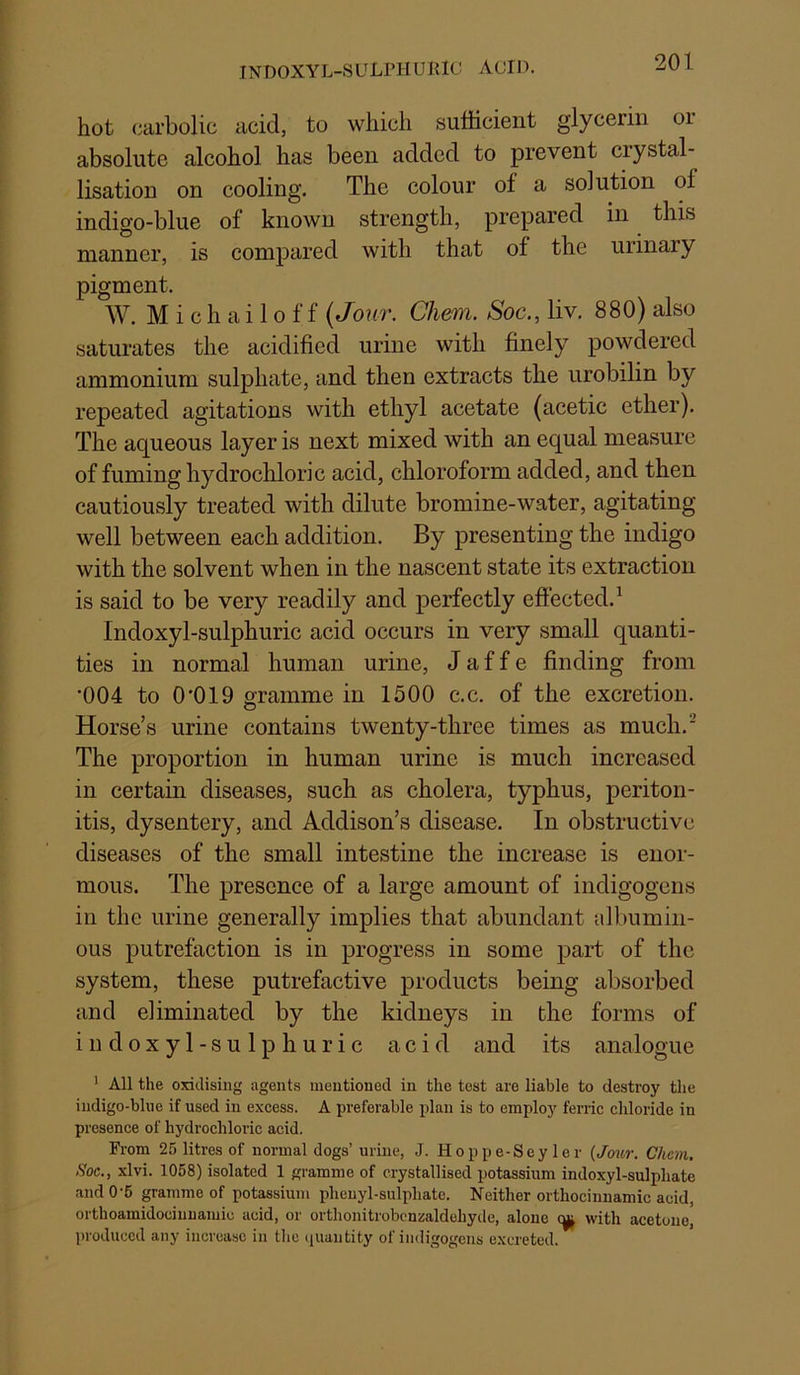 INDOXYL-SULPIIUiaC ACID. hot (carbolic acid, to which sufficient glycerin or absolute alcohol has been added to prevent crystal- lisation on cooling. The colour of a solution of indigo-blue of known strength, prepared in this manner, is compared with that of the uiinary pigment. W. M i c h a i 10 f f (Jour. Chem. Soc., liv. 880) also saturates the acidified urine with finely powdered ammonium sulphate, and then extracts the urobilin by repeated agitations with ethyl acetate (acetic ether). The aqueous layer is next mixed with an equal measure of fuming hydrochloric acid, chloroform added, and then cautiously treated with dilute bromine-water, agitating well between each addition. By presenting the indigo with the solvent when in the nascent state its extraction is said to be very readily and perfectly effected.^ Indoxyl-sulphuric acid occurs in very small quanti- ties in normal human urine, J a f f e finding from ‘004 to 0'019 gramme in 1500 c.c. of the excretion. Horse’s urine contains twenty-three times as much. The proportion in human urine is much increased in certain diseases, such as cholera, typhus, periton- itis, dysentery, and Addison’s disease. In obstructive diseases of the small intestine the increase is enor- mous. The presence of a large amount of indigogens in the urine generally implies that abundant albumin- ous putrefaction is in progress in some part of the system, these putrefactive products being absorbed and eliminated by the kidneys in the forms of indoxyl-sulphuric acid and its analogue ' All the oxidising agents mentioned in the test are liable to destroy the iiidigo-blue if used in excess. A preferable plan is to employ ferric chloride in presence of hydrochloric acid. From 25 litres of normal dogs’ urine, J. Hoppe-Seyler (Jmcr. Chan. Soc., xlvi. 1058) isolated 1 gramme of crystallised potassium indoxyl-sulphate and 0-6 gramme of potassium plieuyl-sulpliate. Neither orthocinuamic acid, orthoamidociuuamic acid, or orthonitrobcnzaldehyde, alone with acetone, produced any increase in the (juantity of indigogens excreted.