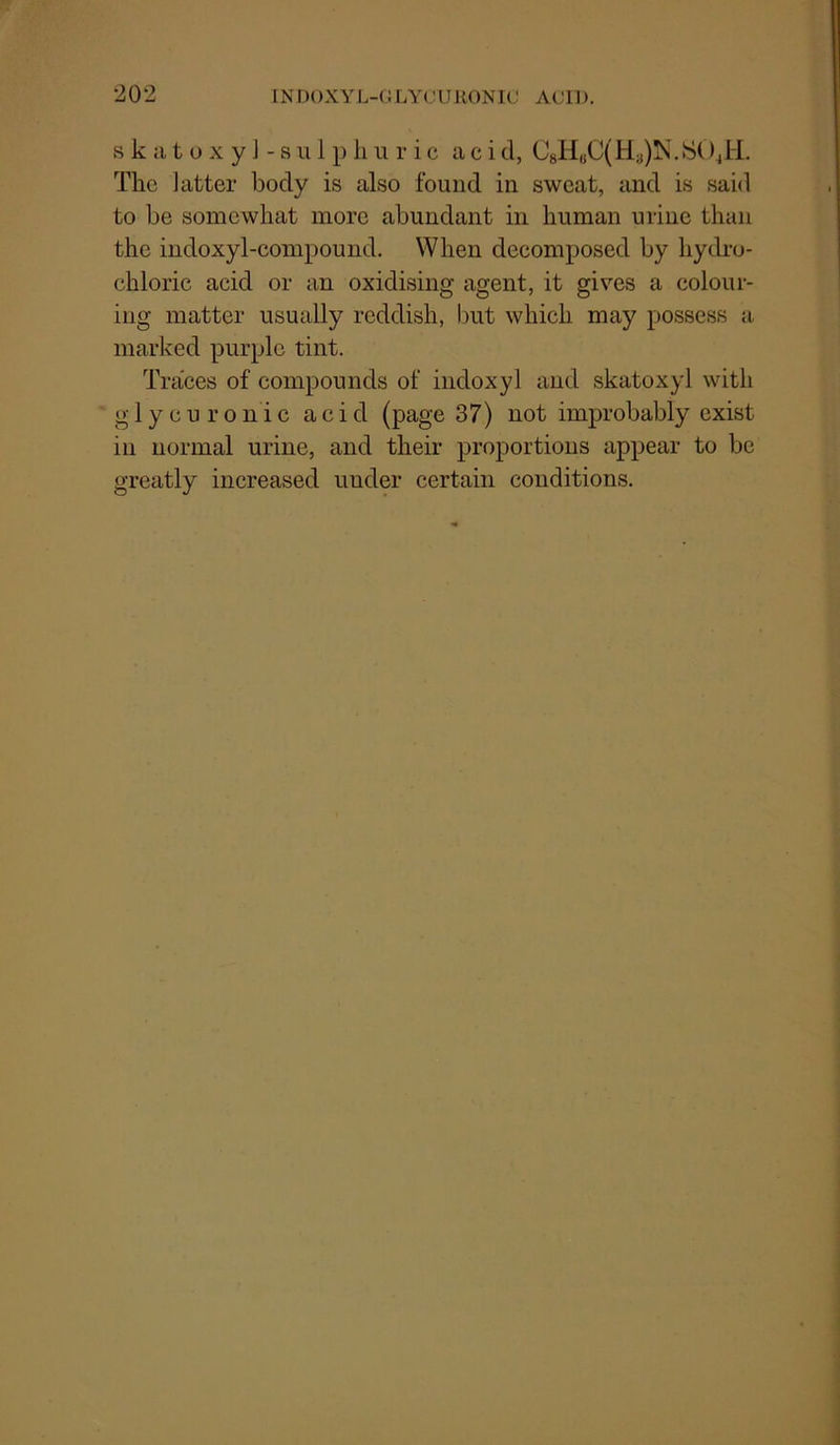 s k a t o X y J - s u 1 p li u r i c acid, C8H«C(H3)iS'.S()4H. The latter body is also found in sweat, and is said to be somewhat more abundant in human urine than the indoxyl-compound. When decomposed by hydro- chloric acid or an oxidising agent, it gives a colour- ing matter usually reddish, but which may possess a marked purple tint. Traces of compounds of indoxyl and skatoxyl with glycuronic acid (page 37) not improbably exist in normal urine, and their proportions appear to be greatly increased under certain conditions.