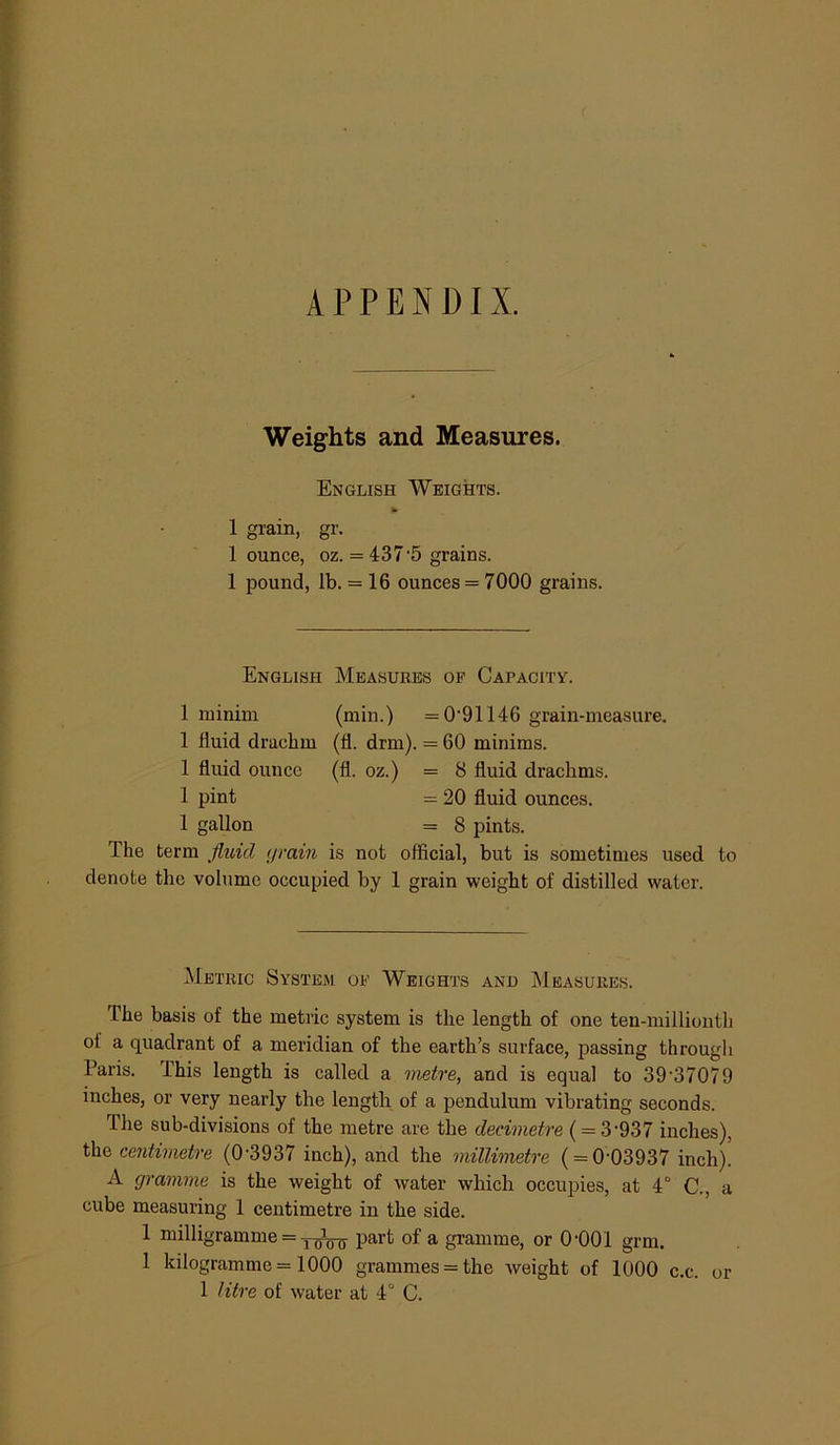 APPENDIX. Weights and Measures. English Weights. 1 grain, gr. 1 ounce, oz. = 437 5 grains. 1 pound, lb. = 16 ounces = 7000 grains. English Measures of Capacity. 1 minim (min.) =0'91146 grain-measure. 1 fluid drachm (fl. drm). = 60 minims. 1 fluid ounce (fl. oz.) = 8 fluid drachms. 1 pint = 20 fluid ounces. 1 gallon = 8 pints. The term fluid (jrain is not official, but is sometimes used to denote the volume occupied by 1 grain weight of distilled water. Metric System of Weights and Measures. The basis of the metric system is the length of one ten-millionth of a quadrant of a meridian of the earth’s surface, passing through Paris. This length is called a metre, and is equal to 39’37079 inches, or very nearly the length of a pendulum vibrating seconds. The sub-divisions of the metre are the decimetre ( = 3‘937 inches), the centimetre (0-3937 inch), and the millimetre ( = 0-03937 inch)! A gramme is the weight of water which occupies, at 4° C., a cube measuring 1 centimetre in the side. 1 milligramme = part of a gramme, or 0-001 grm. 1 kilogramme = 1000 grammes = the weight of 1000 c.c. or 1 litre of water at 4° C.