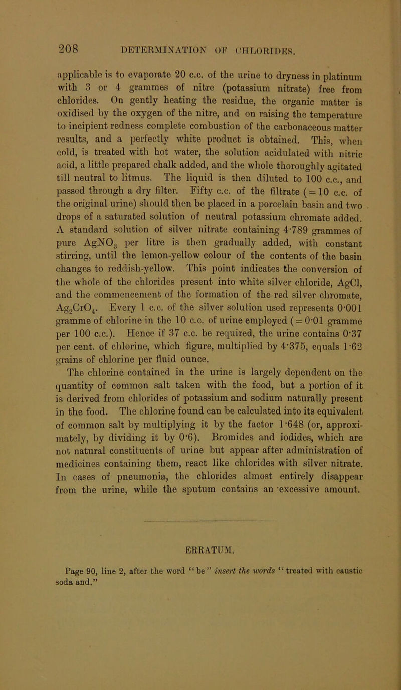 applicable is to evaporate 20 c.c. of the urine to dryness in platinum with 3 or 4 grammes of nitre (potassium nitrate) free from chlorides. On gently heating the residue, the organic matter is oxidised by the oxygen of the nitre, and on raising the temperature to incipient redness complete combustion of the carbonaceous matter results, and a perfectly white product is obtained. This, when cold, is treated with hot water, the solution acidulated with nitric acid, a little prepared chalk added, and the whole thoroughly agitated till neutral to litmus. The liquid is then diluted to 100 c.c., and passed through a dry filter. Fifty c.c. of the filtrate ( = 10 c.c. of the original urine) should then be placed in a porcelain basin and two drops of a saturated solution of neutral potassium chromate added. A standard solution of silver nitrate containing 4'789 grammes of pure AgNOg per litre is then gradually added, with constant stirring, until the lemon-yellow colour of the contents of the basin changes to reddish-yellow. This point indicates the conversion of the whole of the chlorides present into white silver chloride, AgCl, and the commencement of the formation of the red silver chromate, Ag2Cr04. Every 1 c.c. of the .silver solution used represents O'OOl gramme of chlorine in the 10 c.c. of urine employed ( = O'Ol gramme per 100 c.c.). Hence if 37 c.c. be required, the urine contains 0‘37 per cent, of chlorine, which figure, multiplied by 4‘375, equals 1'62 grains of chlorine per fluid ounce. The chlorine contained in the urine is largely dependent on the quantity of common salt taken with the food, but a portion of it is derived from chlorides of potassium and sodium naturally present in the food. The chlorine found can be calculated into its equivalent of common salt by multiplying it by the factor 1 ’648 (or, approxi- mately, by dividing it by 0‘6). Bromides and iodides, which are not natural constituents of urine but appear after administration of medicines containing them, react like chlorides with silver nitrate. In cases of pneumonia, the chlorides almost entirely disappear from the urine, while the sputum contains an ‘excessive amount. ERRATUM. Page 90, line 2, after the word “be” insert tlu words “treated with caustic soda and.”
