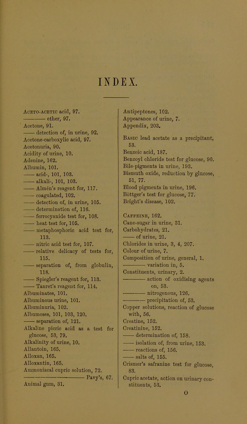 mDEI Aceto-acetic acid, 97. ether, 97. Acetone, 91. detection of, in urine, 92. Acetone-carboxylic acid, 97. Acetonuria, 90. Acidity of urine, 10. Adenine, 162. Albumin, 101. acid-, 101, 103. alkali-, 101, 103. Alm4n’s reagent for, 117. coagulated, 102. detection of, in urine, 105. determination of, 116. ferrocyanide test for, 108. heat test for, 105. metaphosphoric acid test for, 113. nitric acid test for, 107. relative delicacy of tests for, 115. separation of, from globulin, 118. Spiegler’s reagent for, 113. Tanret’s reagent for, 114. Albuminates, 101. Albuminous urine, 101. Albuminuria, 102. Albumoses, 101, 103, 120. separation of, 121. Alkaline picric acid as a test for glucose, 53, 79. Alkalinity of urine, 10. Allan toin, 165. Alloxan, 165. Alloxantin, 165. Ammoniacal cupric solution, 72. Pavy’s, 67. Animal gum, 31. Antipeptones, 102. Appearance of urine, 7. Appendix, 203. Basic lead acetate as a precipitant, 53. Benzoic acid, 187. Benzoyl chloride test for glucose, 90. Bile-pigments in urine, 193. Bismuth oxide, reduction by glucose, 51, 77. Blood pigments in urine, 196. Bbttger’s test for glucose, 77. Bright’s disease, 102. Caffeine, 162. Cane-sugar in urine, 31. Carbohydrates, 21. of urine, 21. Chlorides in urine, 3, 4, 207. Colour of urine, 7. Composition of urine, general, 1. variation in, 5. Constituents, urinary, 2. action of oxidising agents on, 53. nitrogenous, 126. precipitatiou of, 53. Copper solutions, reaction of glucose with, 56. Creatine, 152. Creatinine, 152. determination of, 158. isolation of, from urine, 153. reactions of, 156. salts of, 155. Crismer’s safranine test for glucose, 83. Cupric acetate, action on urinary con- stituents, 53, 0