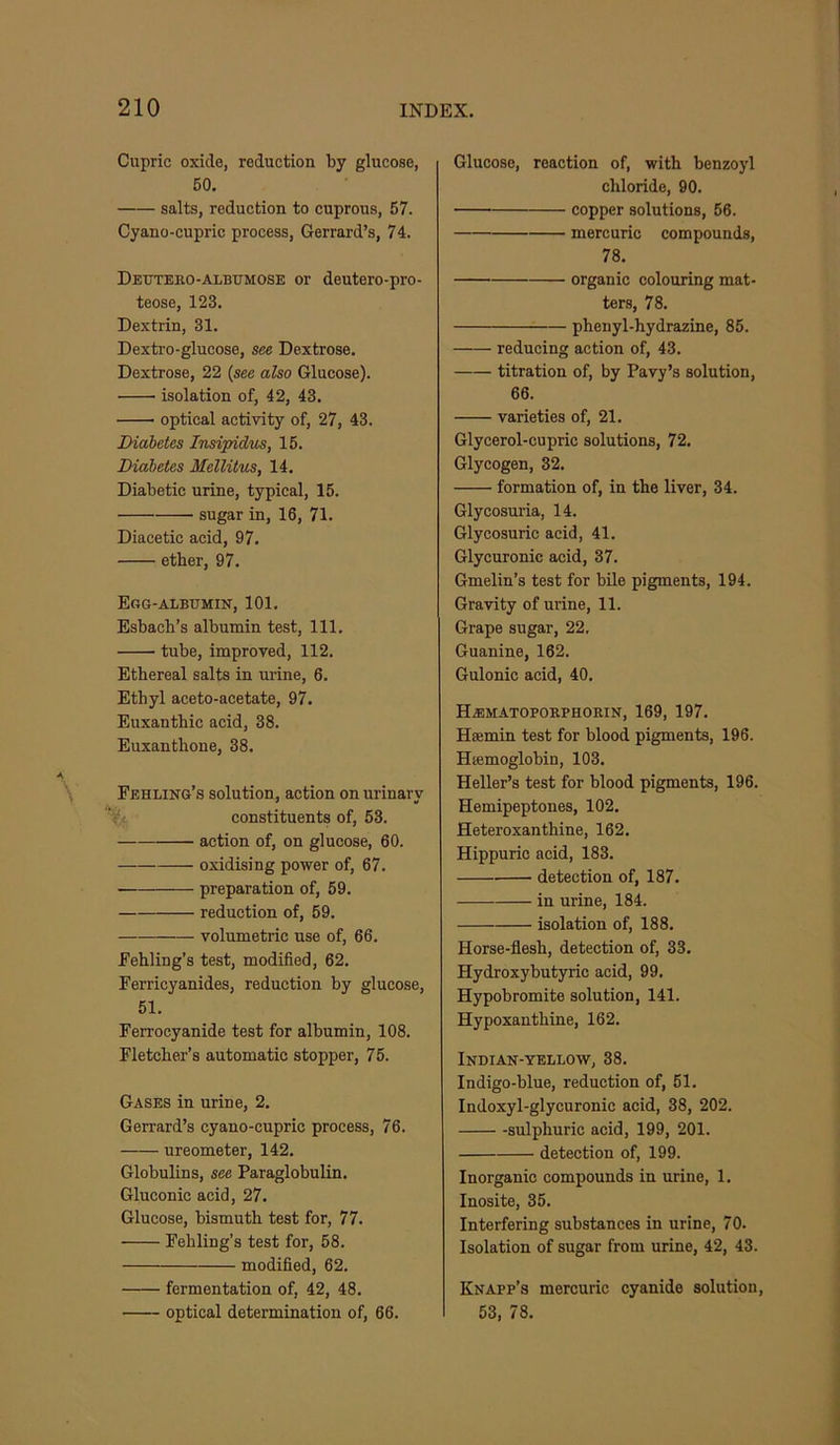 Cupric oxide, reduction by glucose, 60, salts, reduction to cuprous, 57. Cyano-cupric process, Gerrard’s, 74. Deutebo-albumose or deutero-pro- teose, 123. Dextrin, 31. Dextro-glucose, see Dextrose. Dextrose, 22 {see also Glucose). isolation of, 42, 43. optical activity of, 27, 43. Diabetes Imipidus, 15. Diabetes Mellitus, 14. Diabetic urine, typical, 15. sugar in, 16, 71. Diacetic acid, 97. ether, 97. Egg-albumin, 101. Esbach’s albumin test. 111. tube, improved, 112, Ethereal salts in urine, 6. Ethyl aceto-acetate, 97. Euxanthic acid, 38. Euxanthone, 38, Fehling’s solution, action on urinary constituents of, 53. action of, on glucose, 60. oxidising power of, 67, preparation of, 59. reduction of, 59. volumetric use of, 66. Eehling’s test, modified, 62. Ferricyanides, reduction by glucose, 51. Ferrocyanide test for albumin, 108. Fletcher’s automatic stopper, 75. Gases in urine, 2. Gerrard’s cyano-cupric process, 76. ureometer, 142. Globulins, see Paraglobulin. Gluconic acid, 27. Glucose, bismuth test for, 77. Fehling’s test for, 58. modified, 62, fermentation of, 42, 48. optical determination of, 66. Glucose, reaction of, with benzoyl chloride, 90. copper solutions, 56. mercuric compounds, 78. organic colouring mat- ters, 78. phenyl-hydrazine, 85. reducing action of, 43. titration of, by Pavy’s solution, 66. varieties of, 21. Glycerol-cupric solutions, 72. Glycogen, 32. formation of, in the liver, 34. Glycosuria, 14. Glycosuric acid, 41. Glycuronic acid, 37. Gmeliu’s test for bile pigments, 194. Gravity of urine, 11. Grape sugar, 22, Guanine, 162. Gulonic acid, 40. Haimatopobphobin, 169, 197. Hsemin test for blood pigments, 196. Hiemoglobin, 103. Heller’s test for blood pigments, 196. Hemipeptones, 102. Heteroxanthine, 162. Hippuric acid, 183. detection of, 187. in urine, 184. isolation of, 188. Horse-flesh, detection of, 33. Hydroxy butyric acid, 99. Hypobromite solution, 141. Hypoxanthine, 162. Indian-yellow, 38. Indigo-blue, reduction of, 51. Indoxyl-glycuronic acid, 38, 202. sulphuric acid, 199, 201. detection of, 199. Inorganic compounds in urine, 1. Inosite, 35. Interfering substances in urine, 70. Isolation of sugar from urine, 42, 43. Knapp’s mercuric cyanide solution, 53, 78.